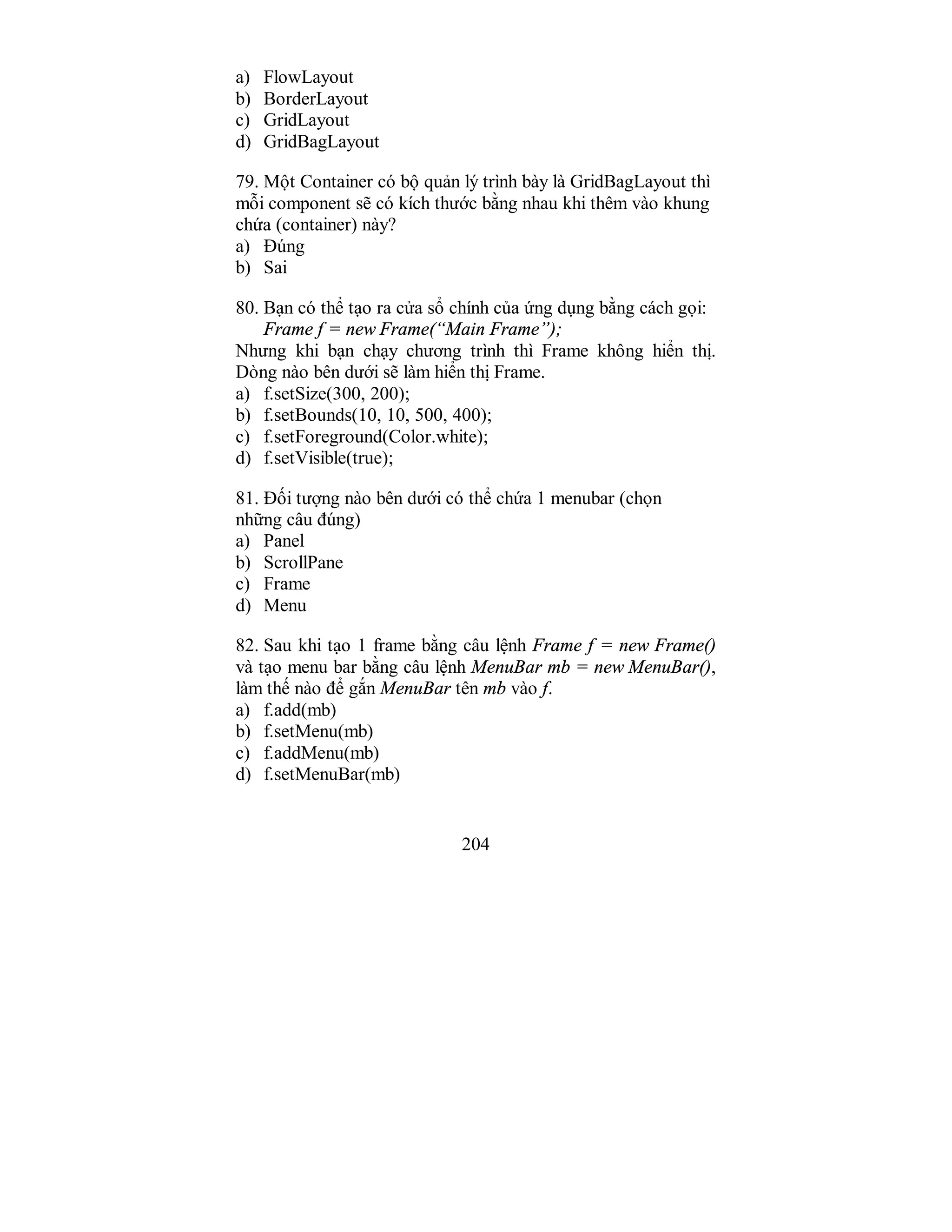 204
a) FlowLayout
b) BorderLayout
c) GridLayout
d) GridBagLayout
79. Một Container có bộ quản lý trình bày là GridBagLayout thì
mỗi component sẽ có kích thước bằng nhau khi thêm vào khung
chứa (container) này?
a) Đúng
b) Sai
80. Bạn có thể tạo ra cửa sổ chính của ứng dụng bằng cách gọi:
Frame f = new Frame(“Main Frame”);
Nhưng khi bạn chạy chương trình thì Frame không hiển thị.
Dòng nào bên dưới sẽ làm hiển thị Frame.
a) f.setSize(300, 200);
b) f.setBounds(10, 10, 500, 400);
c) f.setForeground(Color.white);
d) f.setVisible(true);
81. Đối tượng nào bên dưới có thể chứa 1 menubar (chọn
những câu đúng)
a) Panel
b) ScrollPane
c) Frame
d) Menu
82. Sau khi tạo 1 frame bằng câu lệnh Frame f = new Frame()
và tạo menu bar bằng câu lệnh MenuBar mb = new MenuBar(),
làm thế nào để gắn MenuBar tên mb vào f.
a) f.add(mb)
b) f.setMenu(mb)
c) f.addMenu(mb)
d) f.setMenuBar(mb)
 