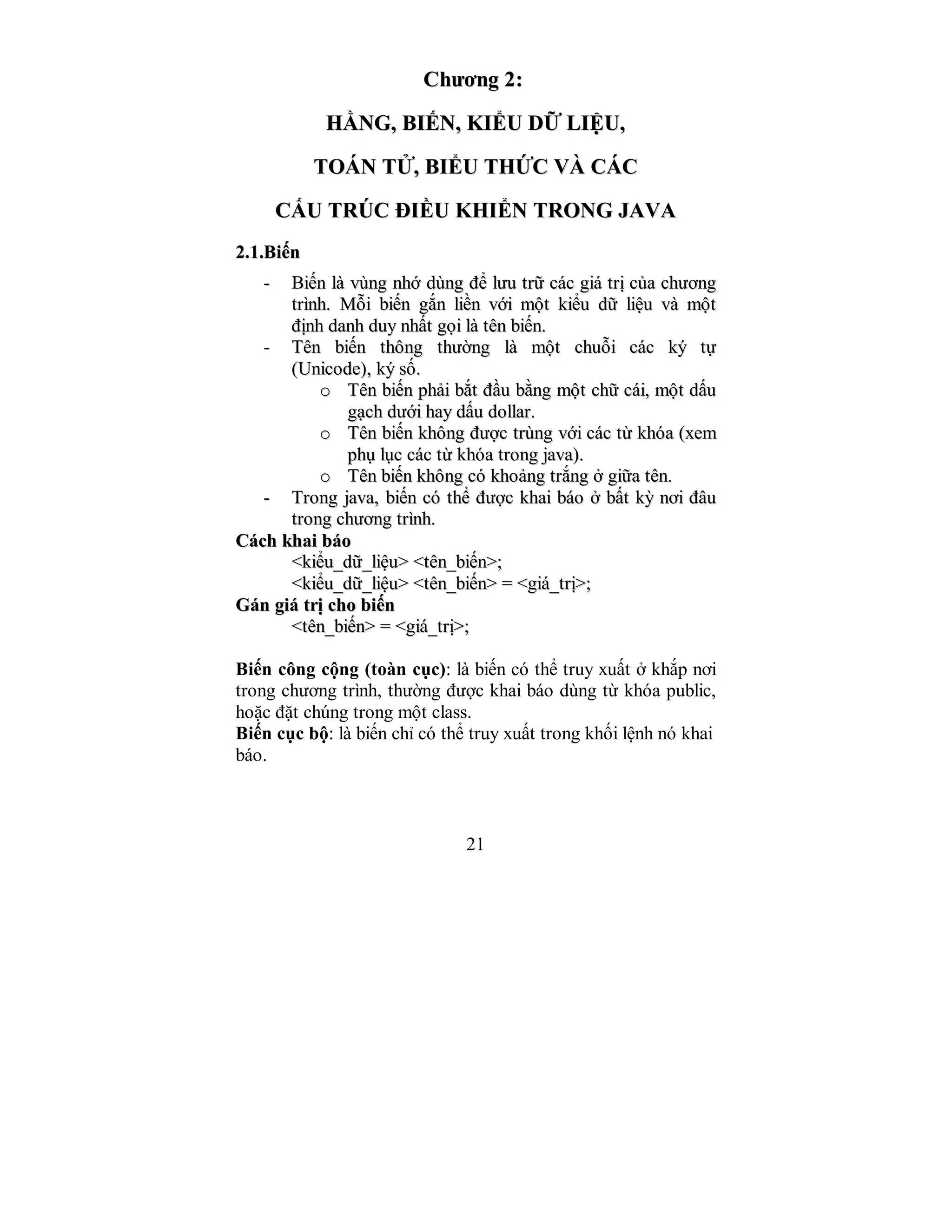 21
CChhưươơnngg 22::
HHẰẰNNGG,, BBIIẾẾNN,, KKIIỂỂUU DDỮỮ LLIIỆỆUU,,
TTOOÁÁNN TTỬỬ,, BBIIỂỂUU TTHHỨỨCC VVÀÀ CCÁÁCC
CCẤẤUU TTRRÚÚCC ĐĐIIỀỀUU KKHHIIỂỂNN TTRROONNGG JJAAVVAA
22..11..BBiiếếnn
-- BBiiếếnn llàà vvùùnngg nnhhớớ ddùùnngg đđểể llưưuu ttrrữữ ccáácc ggiiáá ttrrịị ccủủaa cchhưươơnngg
ttrrììnnhh.. MMỗỗii bbiiếếnn ggắắnn lliiềềnn vvớớii mmộộtt kkiiểểuu ddữữ lliiệệuu vvàà mmộộtt
đđịịnnhh ddaannhh dduuyy nnhhấấtt ggọọii llàà ttêênn bbiiếếnn..
-- TTêênn bbiiếếnn tthhôônngg tthhưườờnngg llàà mmộộtt cchhuuỗỗii ccáácc kkýý ttựự
((UUnniiccooddee)),, kkýý ssốố..
oo TTêênn bbiiếếnn pphhảảii bbắắtt đđầầuu bbằằnngg mmộộtt cchhữữ ccááii,, mmộộtt ddấấuu
ggạạcchh ddưướớii hhaayy ddấấuu ddoollllaarr..
oo TTêênn bbiiếếnn kkhhôônngg đđưượợcc ttrrùùnngg vvớớii ccáácc ttừừ kkhhóóaa ((xxeemm
pphhụụ llụụcc ccáácc ttừừ kkhhóóaa ttrroonngg jjaavvaa))..
oo TTêênn bbiiếếnn kkhhôônngg ccóó kkhhooảảnngg ttrrắắnngg ởở ggiiữữaa ttêênn..
-- TTrroonngg jjaavvaa,, bbiiếếnn ccóó tthhểể đđưượợcc kkhhaaii bbááoo ởở bbấấtt kkỳỳ nnơơii đđââuu
ttrroonngg cchhưươơnngg ttrrììnnhh..
CCáácchh kkhhaaii bbááoo
<<kkiiểểuu__ddữữ__lliiệệuu>> <<ttêênn__bbiiếếnn>>;;
<<kkiiểểuu__ddữữ__lliiệệuu>> <<ttêênn__bbiiếếnn>> == <<ggiiáá__ttrrịị>>;;
GGáánn ggiiáá ttrrịị cchhoo bbiiếếnn
<<ttêênn__bbiiếếnn>> == <<ggiiáá__ttrrịị>>;;
Biến công cộng (toàn cục): là biến có thể truy xuất ở khắp nơi
trong chương trình, thường được khai báo dùng từ khóa public,
hoặc đặt chúng trong một class.
Biến cục bộ: là biến chỉ có thể truy xuất trong khối lệnh nó khai
báo.
 
