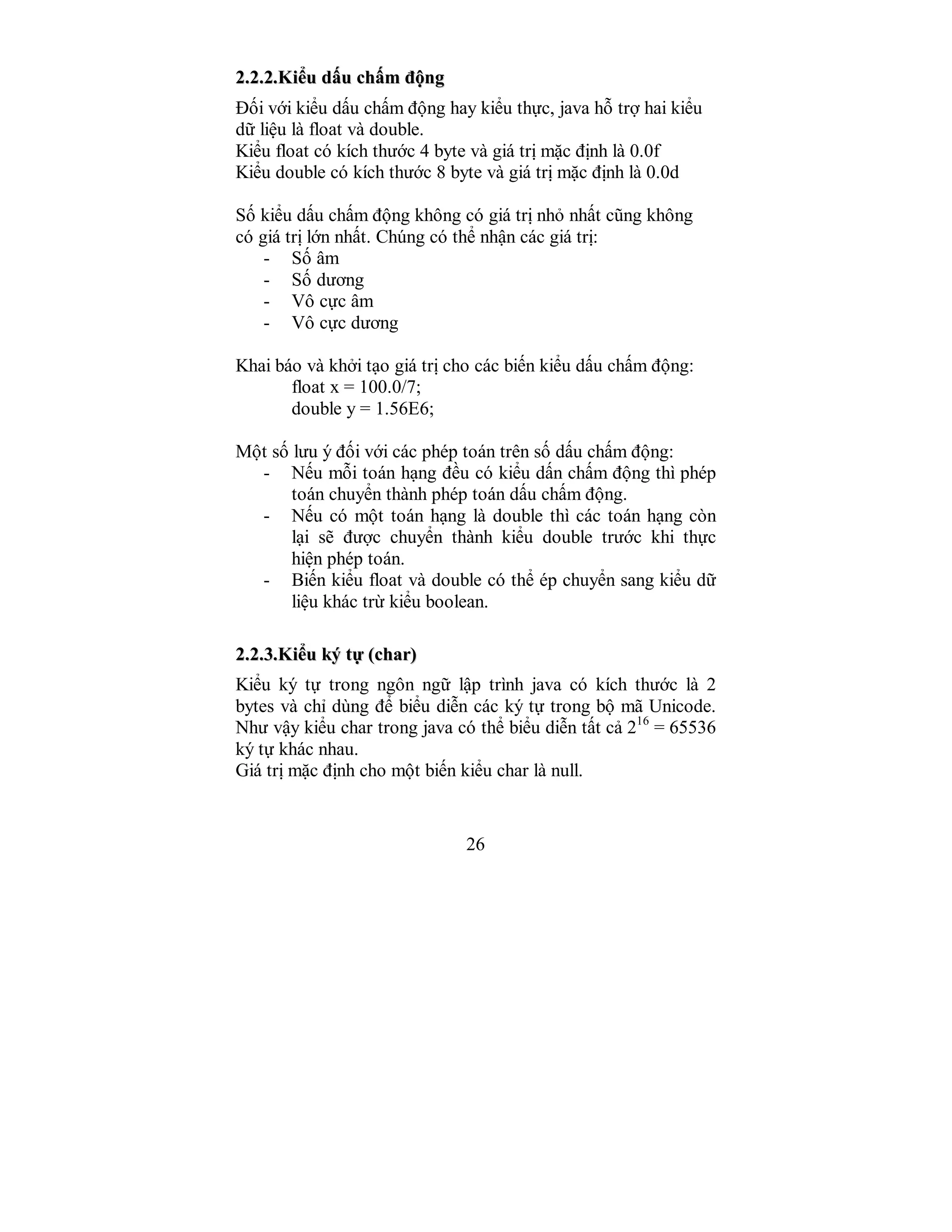 26
22..22..22..KKiiểểuu ddấấuu cchhấấmm đđộộnngg
Đối với kiểu dấu chấm động hay kiểu thực, java hỗ trợ hai kiểu
dữ liệu là float và double.
Kiểu float có kích thước 4 byte và giá trị mặc định là 0.0f
Kiểu double có kích thước 8 byte và giá trị mặc định là 0.0d
Số kiểu dấu chấm động không có giá trị nhỏ nhất cũng không
có giá trị lớn nhất. Chúng có thể nhận các giá trị:
- Số âm
- Số dương
- Vô cực âm
- Vô cực dương
Khai báo và khởi tạo giá trị cho các biến kiểu dấu chấm động:
float x = 100.0/7;
double y = 1.56E6;
Một số lưu ý đối với các phép toán trên số dấu chấm động:
- Nếu mỗi toán hạng đều có kiểu dấn chấm động thì phép
toán chuyển thành phép toán dấu chấm động.
- Nếu có một toán hạng là double thì các toán hạng còn
lại sẽ được chuyển thành kiểu double trước khi thực
hiện phép toán.
- Biến kiểu float và double có thể ép chuyển sang kiểu dữ
liệu khác trừ kiểu boolean.
22..22..33..KKiiểểuu kkýý ttựự ((cchhaarr))
Kiểu ký tự trong ngôn ngữ lập trình java có kích thước là 2
bytes và chỉ dùng để biểu diễn các ký tự trong bộ mã Unicode.
Như vậy kiểu char trong java có thể biểu diễn tất cả 216
= 65536
ký tự khác nhau.
Giá trị mặc định cho một biến kiểu char là null.
 