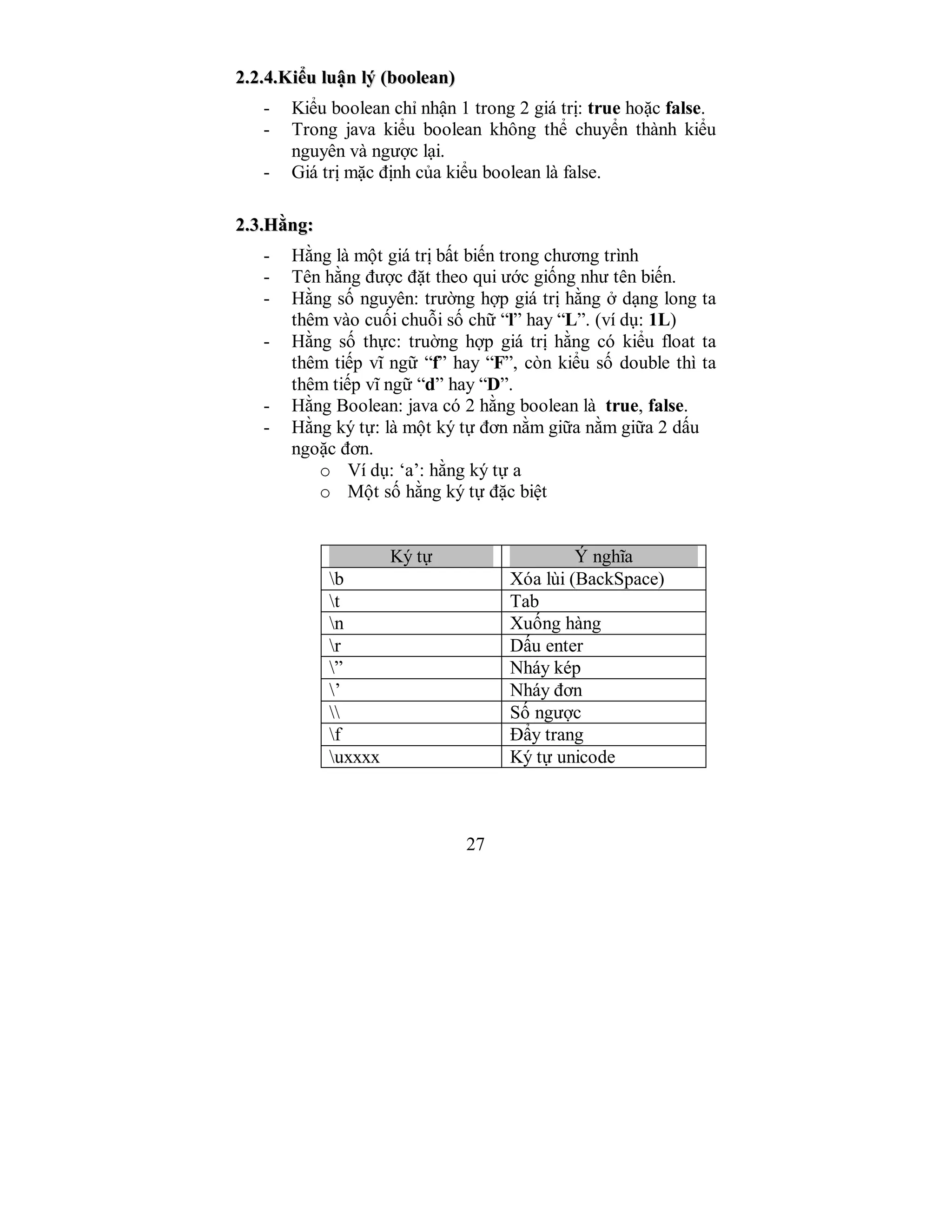 27
22..22..44..KKiiểểuu lluuậậnn llýý ((bboooolleeaann))
- Kiểu boolean chỉ nhận 1 trong 2 giá trị: true hoặc false.
- Trong java kiểu boolean không thể chuyển thành kiểu
nguyên và ngược lại.
- Giá trị mặc định của kiểu boolean là false.
22..33..HHằằnngg::
- Hằng là một giá trị bất biến trong chương trình
- Tên hằng được đặt theo qui ước giống như tên biến.
- Hằng số nguyên: trường hợp giá trị hằng ở dạng long ta
thêm vào cuối chuỗi số chữ “l” hay “L”. (ví dụ: 1L)
- Hằng số thực: truờng hợp giá trị hằng có kiểu float ta
thêm tiếp vĩ ngữ “f” hay “F”, còn kiểu số double thì ta
thêm tiếp vĩ ngữ “d” hay “D”.
- Hằng Boolean: java có 2 hằng boolean là true, false.
- Hằng ký tự: là một ký tự đơn nằm giữa nằm giữa 2 dấu
ngoặc đơn.
o Ví dụ: ‘a’: hằng ký tự a
o Một số hằng ký tự đặc biệt
Ký tự Ý nghĩa
b Xóa lùi (BackSpace)
t Tab
n Xuống hàng
r Dấu enter
” Nháy kép
’ Nháy đơn
 Số ngược
f Đẩy trang
uxxxx Ký tự unicode
 