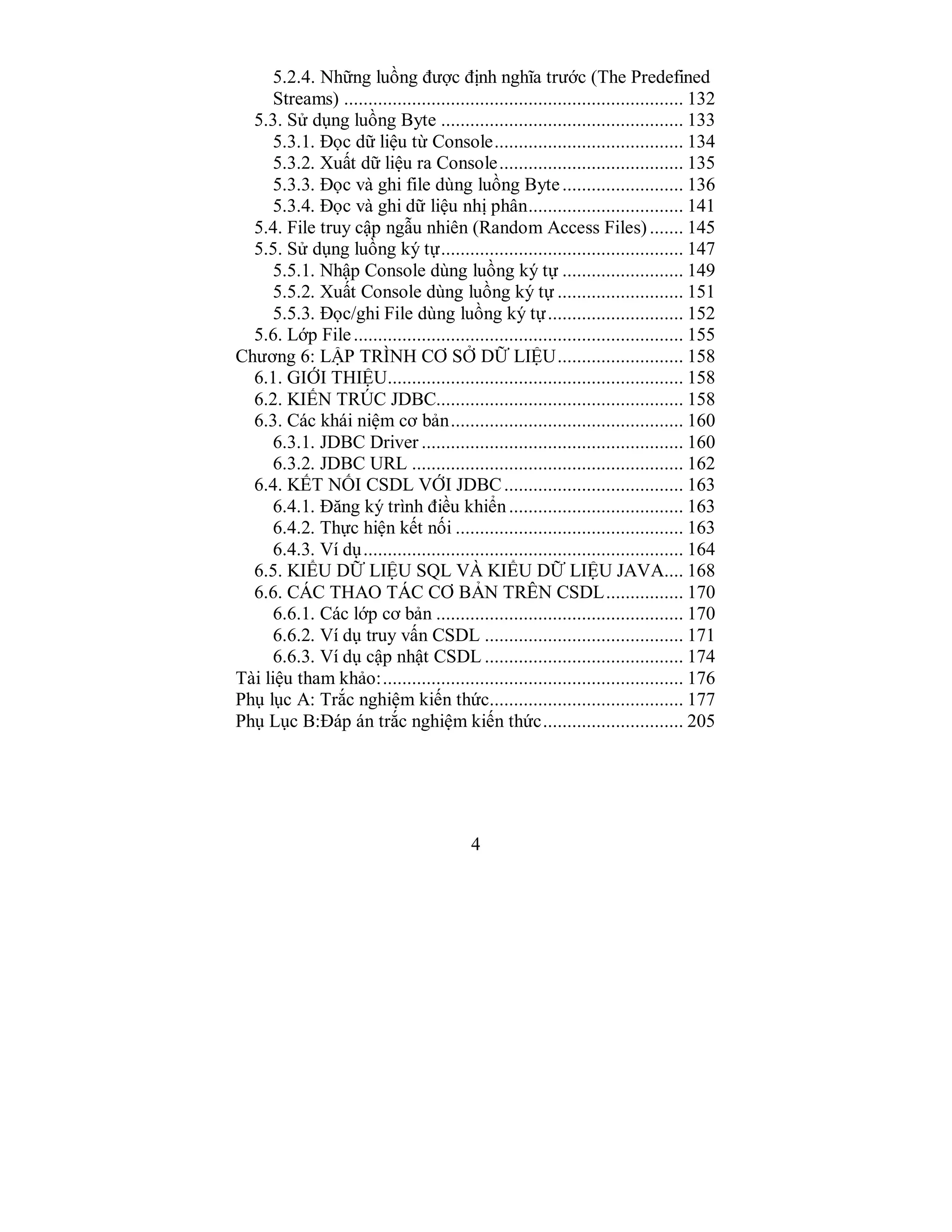 4
5.2.4. Những luồng được định nghĩa trước (The Predefined
Streams) ...................................................................... 132
5.3. Sử dụng luồng Byte .................................................. 133
5.3.1. Đọc dữ liệu từ Console....................................... 134
5.3.2. Xuất dữ liệu ra Console...................................... 135
5.3.3. Đọc và ghi file dùng luồng Byte......................... 136
5.3.4. Đọc và ghi dữ liệu nhị phân................................ 141
5.4. File truy cập ngẫu nhiên (Random Access Files)....... 145
5.5. Sử dụng luồng ký tự.................................................. 147
5.5.1. Nhập Console dùng luồng ký tự ......................... 149
5.5.2. Xuất Console dùng luồng ký tự .......................... 151
5.5.3. Đọc/ghi File dùng luồng ký tự............................ 152
5.6. Lớp File.................................................................... 155
Chương 6: LẬP TRÌNH CƠ SỞ DỮ LIỆU.......................... 158
6.1. GIỚI THIỆU............................................................. 158
6.2. KIẾN TRÚC JDBC................................................... 158
6.3. Các khái niệm cơ bản................................................ 160
6.3.1. JDBC Driver ...................................................... 160
6.3.2. JDBC URL ........................................................ 162
6.4. KẾT NỐI CSDL VỚI JDBC..................................... 163
6.4.1. Đăng ký trình điều khiển.................................... 163
6.4.2. Thực hiện kết nối ............................................... 163
6.4.3. Ví dụ.................................................................. 164
6.5. KIỂU DỮ LIỆU SQL VÀ KIỂU DỮ LIỆU JAVA.... 168
6.6. CÁC THAO TÁC CƠ BẢN TRÊN CSDL................ 170
6.6.1. Các lớp cơ bản ................................................... 170
6.6.2. Ví dụ truy vấn CSDL ......................................... 171
6.6.3. Ví dụ cập nhật CSDL ......................................... 174
Tài liệu tham khảo:.............................................................. 176
Phụ lục A: Trắc nghiệm kiến thức........................................ 177
Phụ Lục B:Đáp án trắc nghiệm kiến thức............................. 205
 