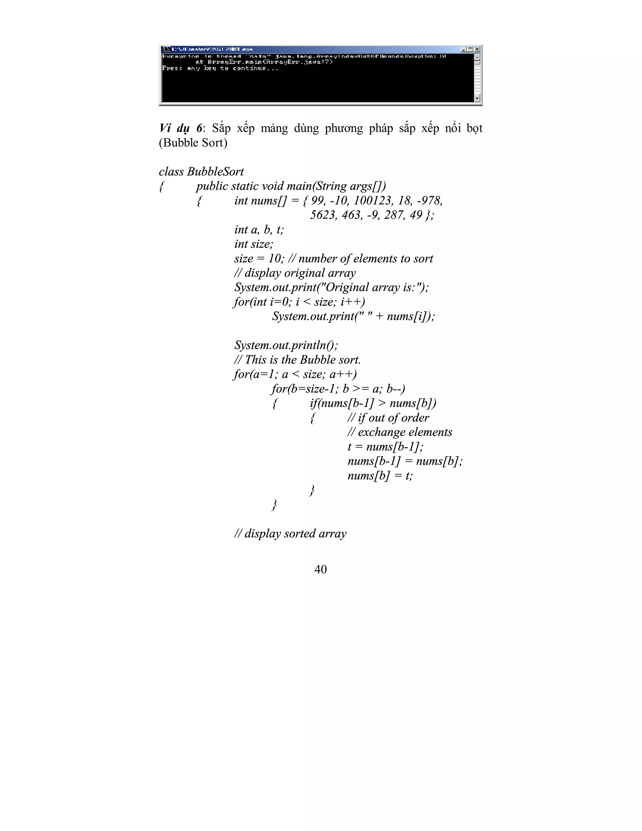 40
Ví dụ 6: Sắp xếp mảng dùng phương pháp sắp xếp nổi bọt
(Bubble Sort)
class BubbleSort
{ public static void main(String args[])
{ int nums[] = { 99, -10, 100123, 18, -978,
5623, 463, -9, 287, 49 };
int a, b, t;
int size;
size = 10; // number of elements to sort
// display original array
System.out.print("Original array is:");
for(int i=0; i < size; i++)
System.out.print(" " + nums[i]);
System.out.println();
// This is the Bubble sort.
for(a=1; a < size; a++)
for(b=size-1; b >= a; b--)
{ if(nums[b-1] > nums[b])
{ // if out of order
// exchange elements
t = nums[b-1];
nums[b-1] = nums[b];
nums[b] = t;
}
}
// display sorted array
 