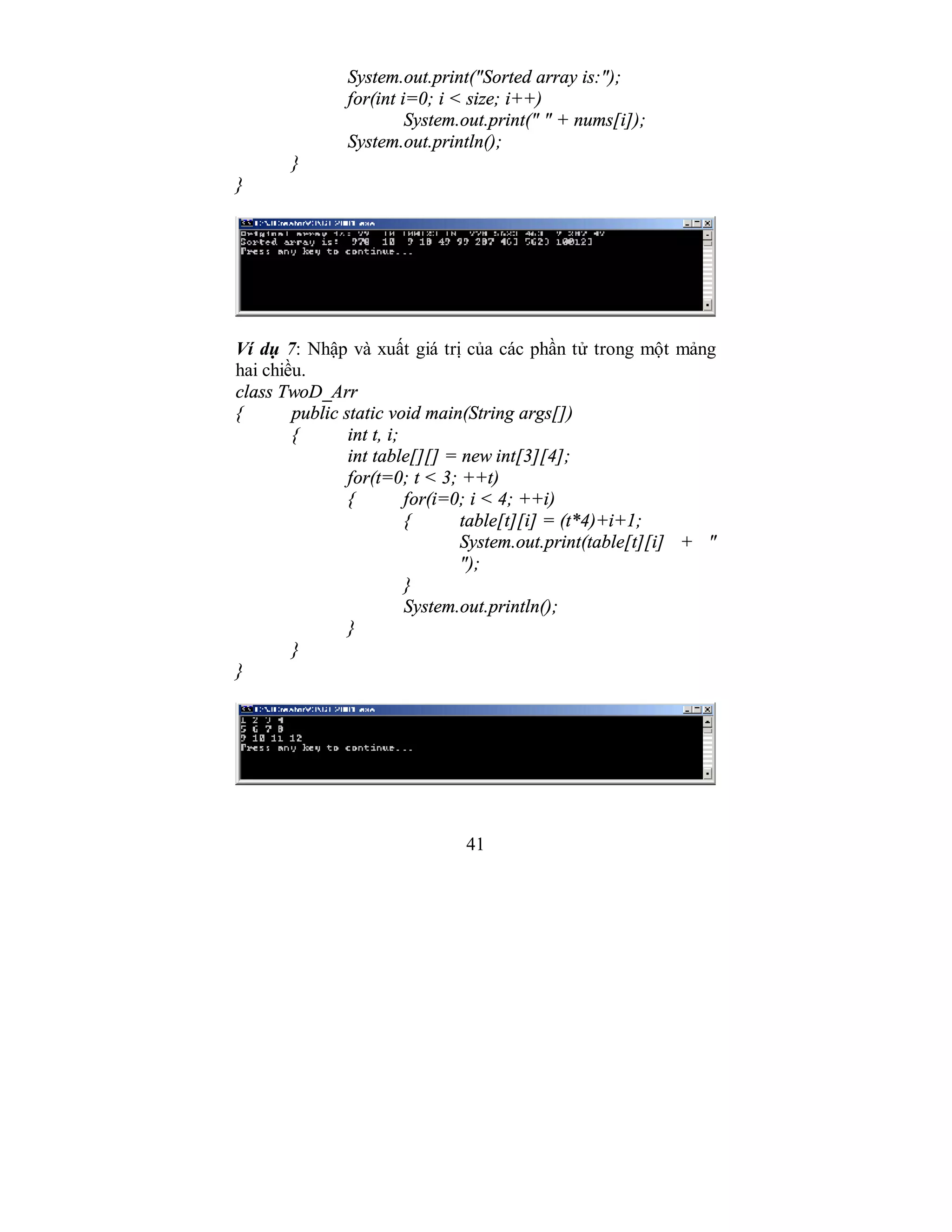 41
System.out.print("Sorted array is:");
for(int i=0; i < size; i++)
System.out.print(" " + nums[i]);
System.out.println();
}
}
Ví dụ 7: Nhập và xuất giá trị của các phần tử trong một mảng
hai chiều.
class TwoD_Arr
{ public static void main(String args[])
{ int t, i;
int table[][] = new int[3][4];
for(t=0; t < 3; ++t)
{ for(i=0; i < 4; ++i)
{ table[t][i] = (t*4)+i+1;
System.out.print(table[t][i] + "
");
}
System.out.println();
}
}
}
 