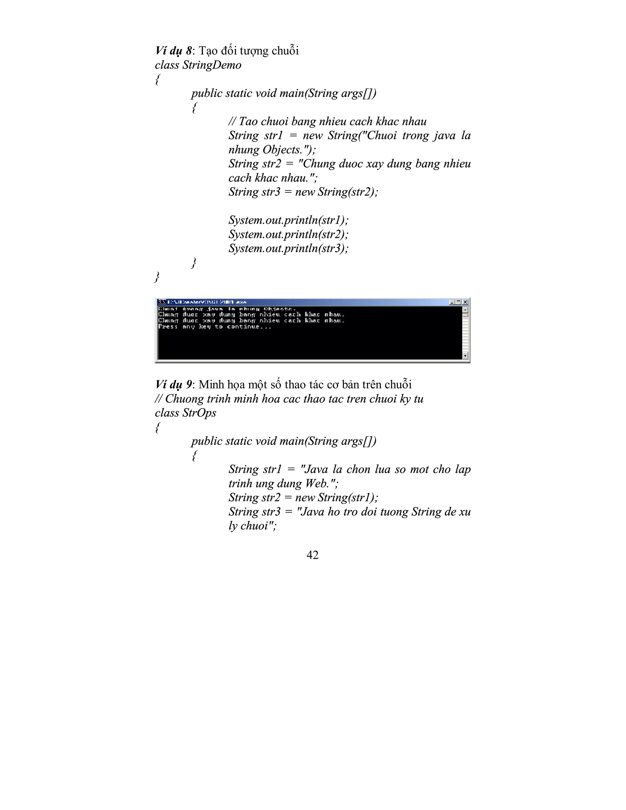 42
Ví dụ 8: Tạo đối tượng chuỗi
class StringDemo
{
public static void main(String args[])
{
// Tao chuoi bang nhieu cach khac nhau
String str1 = new String("Chuoi trong java la
nhung Objects.");
String str2 = "Chung duoc xay dung bang nhieu
cach khac nhau.";
String str3 = new String(str2);
System.out.println(str1);
System.out.println(str2);
System.out.println(str3);
}
}
Ví dụ 9: Minh họa một số thao tác cơ bản trên chuỗi
// Chuong trinh minh hoa cac thao tac tren chuoi ky tu
class StrOps
{
public static void main(String args[])
{
String str1 = "Java la chon lua so mot cho lap
trinh ung dung Web.";
String str2 = new String(str1);
String str3 = "Java ho tro doi tuong String de xu
ly chuoi";
 