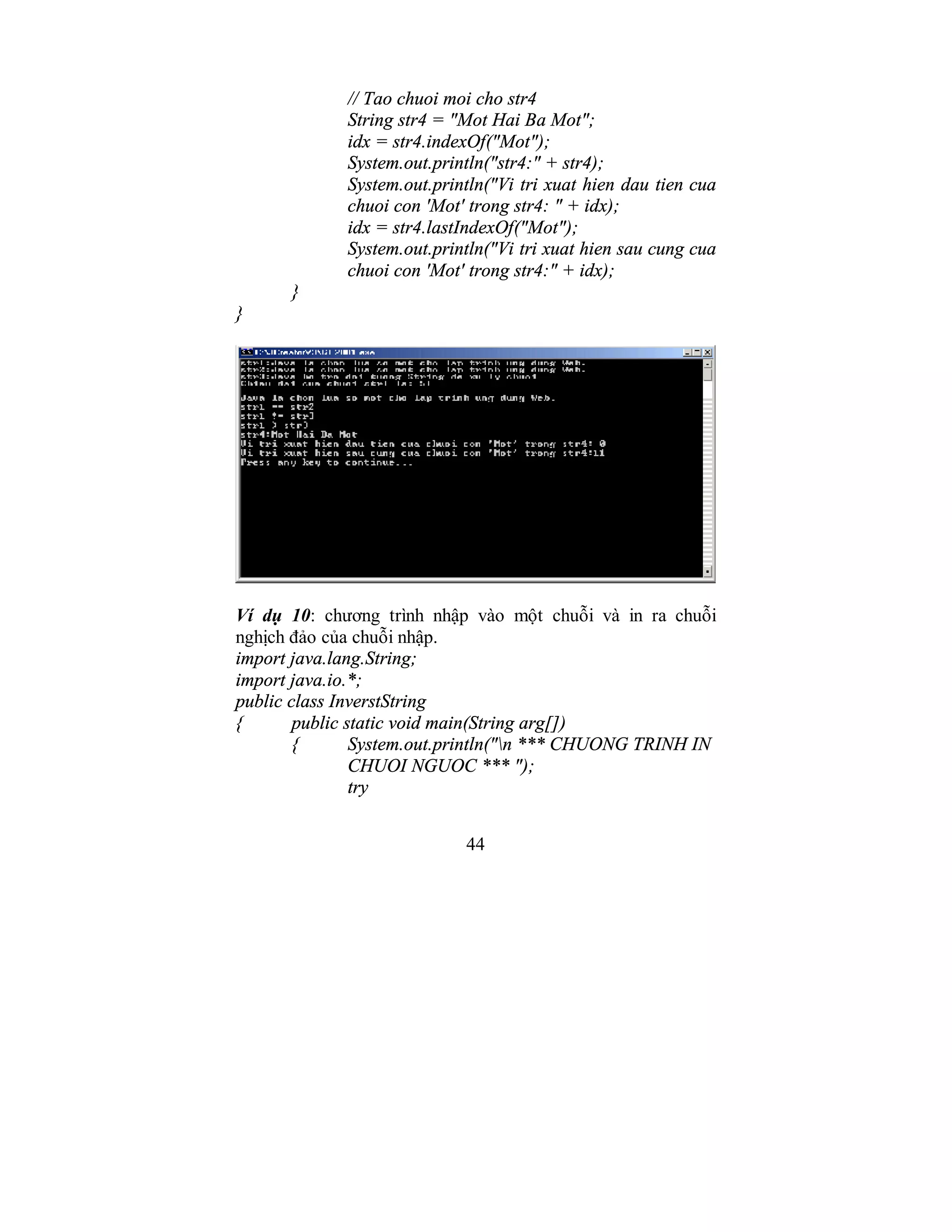 44
// Tao chuoi moi cho str4
String str4 = "Mot Hai Ba Mot";
idx = str4.indexOf("Mot");
System.out.println("str4:" + str4);
System.out.println("Vi tri xuat hien dau tien cua
chuoi con 'Mot' trong str4: " + idx);
idx = str4.lastIndexOf("Mot");
System.out.println("Vi tri xuat hien sau cung cua
chuoi con 'Mot' trong str4:" + idx);
}
}
Ví dụ 10: chương trình nhập vào một chuỗi và in ra chuỗi
nghịch đảo của chuỗi nhập.
import java.lang.String;
import java.io.*;
public class InverstString
{ public static void main(String arg[])
{ System.out.println("n *** CHUONG TRINH IN
CHUOI NGUOC *** ");
try
 