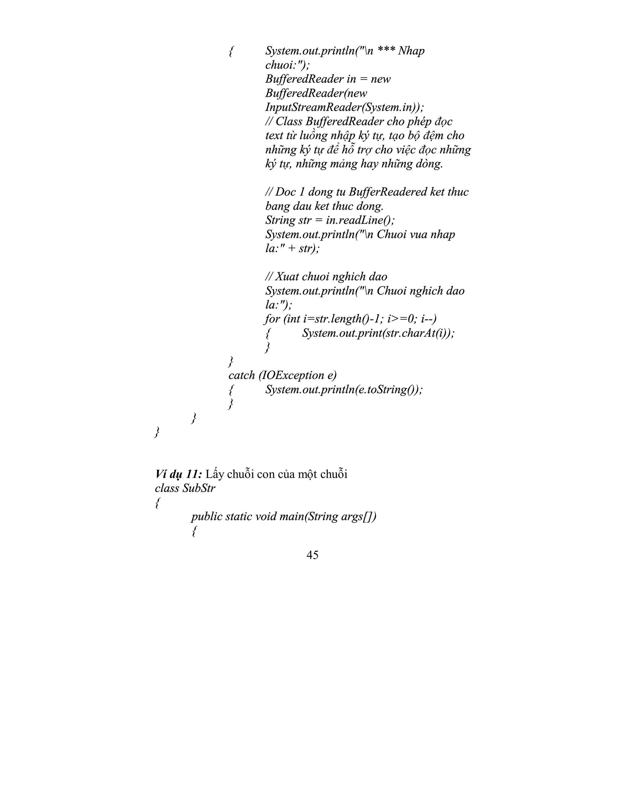45
{ System.out.println("n *** Nhap
chuoi:");
BufferedReader in = new
BufferedReader(new
InputStreamReader(System.in));
// Class BufferedReader cho phép đọc
text từ luồng nhập ký tự, tạo bộ đệm cho
những ký tự để hỗ trợ cho việc đọc những
ký tự, những mảng hay những dòng.
// Doc 1 dong tu BufferReadered ket thuc
bang dau ket thuc dong.
String str = in.readLine();
System.out.println("n Chuoi vua nhap
la:" + str);
// Xuat chuoi nghich dao
System.out.println("n Chuoi nghich dao
la:");
for (int i=str.length()-1; i>=0; i--)
{ System.out.print(str.charAt(i));
}
}
catch (IOException e)
{ System.out.println(e.toString());
}
}
}
Ví dụ 11: Lấy chuỗi con của một chuỗi
class SubStr
{
public static void main(String args[])
{
 