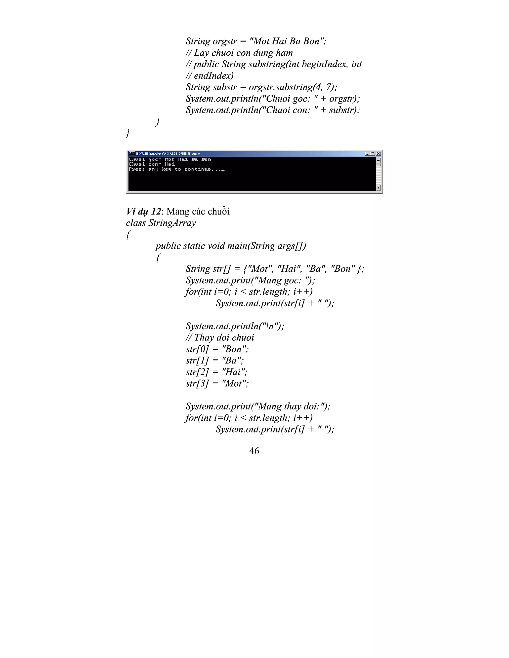 46
String orgstr = "Mot Hai Ba Bon";
// Lay chuoi con dung ham
// public String substring(int beginIndex, int
// endIndex)
String substr = orgstr.substring(4, 7);
System.out.println("Chuoi goc: " + orgstr);
System.out.println("Chuoi con: " + substr);
}
}
Ví dụ 12: Mảng các chuỗi
class StringArray
{
public static void main(String args[])
{
String str[] = {"Mot", "Hai", "Ba", "Bon" };
System.out.print("Mang goc: ");
for(int i=0; i < str.length; i++)
System.out.print(str[i] + " ");
System.out.println("n");
// Thay doi chuoi
str[0] = "Bon";
str[1] = "Ba";
str[2] = "Hai";
str[3] = "Mot";
System.out.print("Mang thay doi:");
for(int i=0; i < str.length; i++)
System.out.print(str[i] + " ");
 