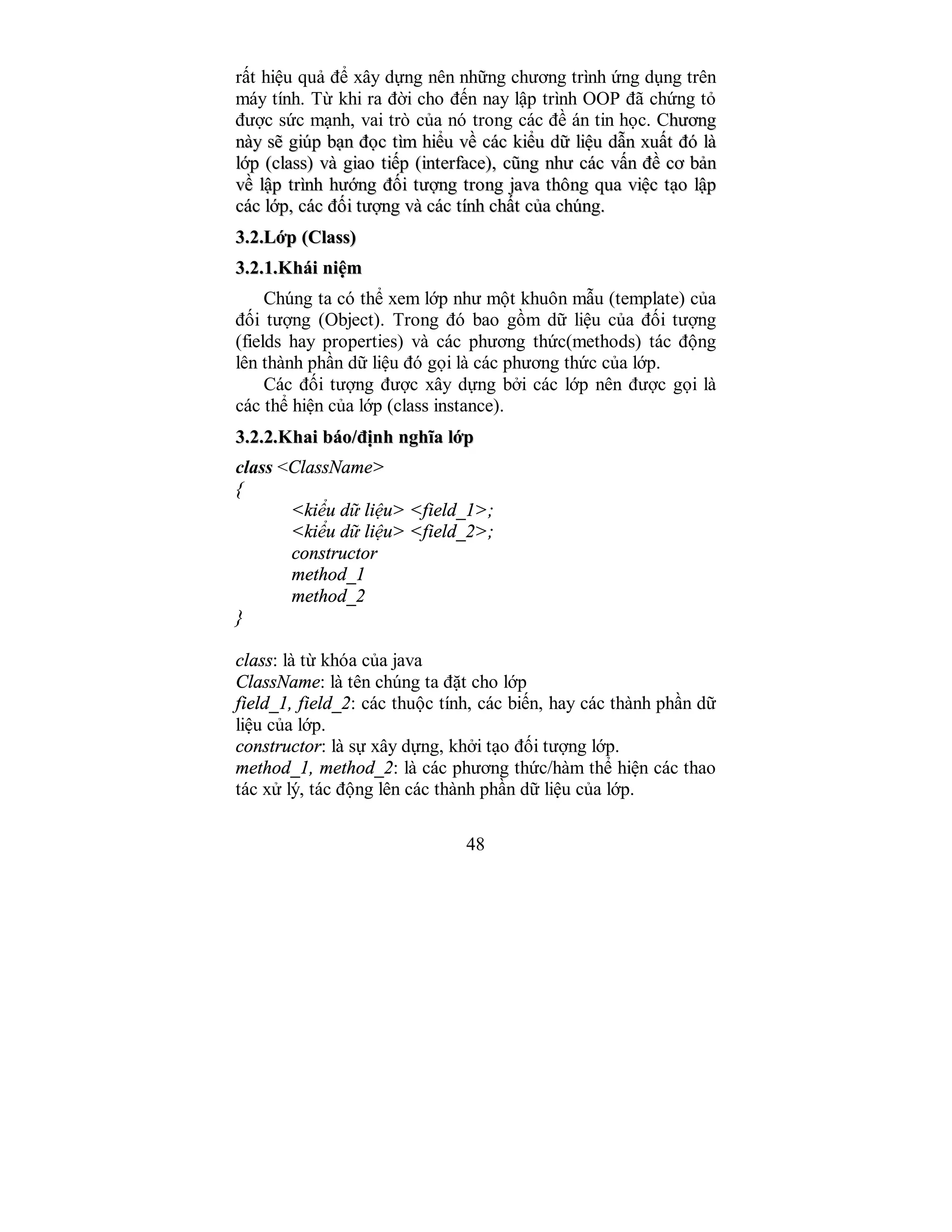 48
rất hiệu quả để xây dựng nên những chương trình ứng dụng trên
máy tính. Từ khi ra đời cho đến nay lập trình OOP đã chứng tỏ
được sức mạnh, vai trò của nó trong các đề án tin học. Chhưươơnngg
nnààyy ssẽẽ ggiiúúpp bbạạnn đđọọcc ttììmm hhiiểểuu vvềề ccáácc kkiiểểuu ddữữ lliiệệuu ddẫẫnn xxuuấấtt đđóó llàà
llớớpp ((ccllaassss)) vvàà ggiiaaoo ttiiếếpp ((iinntteerrffaaccee)),, ccũũnngg nnhhưư ccáácc vvấấnn đđềề ccơơ bbảảnn
vvềề llậậpp ttrrììnnhh hhưướớnngg đđốốii ttưượợnngg ttrroonngg jjaavvaa tthhôônngg qquuaa vviiệệcc ttạạoo llậậpp
ccáácc llớớpp,, ccáácc đđốốii ttưượợnngg vvàà ccáácc ttíínnhh cchhấấtt ccủủaa cchhúúnngg..
33..22..LLớớpp ((CCllaassss))
33..22..11..KKhhááii nniiệệmm
Chúng ta có thể xem lớp như một khuôn mẫu (template) của
đối tượng (Object). Trong đó bao gồm dữ liệu của đối tượng
(fields hay properties) và các phương thức(methods) tác động
lên thành phần dữ liệu đó gọi là các phương thức của lớp.
Các đối tượng được xây dựng bởi các lớp nên được gọi là
các thể hiện của lớp (class instance).
33..22..22..KKhhaaii bbááoo//đđịịnnhh nngghhĩĩaa llớớpp
class <ClassName>
{
<kiểu dữ liệu> <field_1>;
<kiểu dữ liệu> <field_2>;
constructor
method_1
method_2
}
class: là từ khóa của java
ClassName: là tên chúng ta đặt cho lớp
field_1, field_2: các thuộc tính, các biến, hay các thành phần dữ
liệu của lớp.
constructor: là sự xây dựng, khởi tạo đối tượng lớp.
method_1, method_2: là các phương thức/hàm thể hiện các thao
tác xử lý, tác động lên các thành phần dữ liệu của lớp.
 