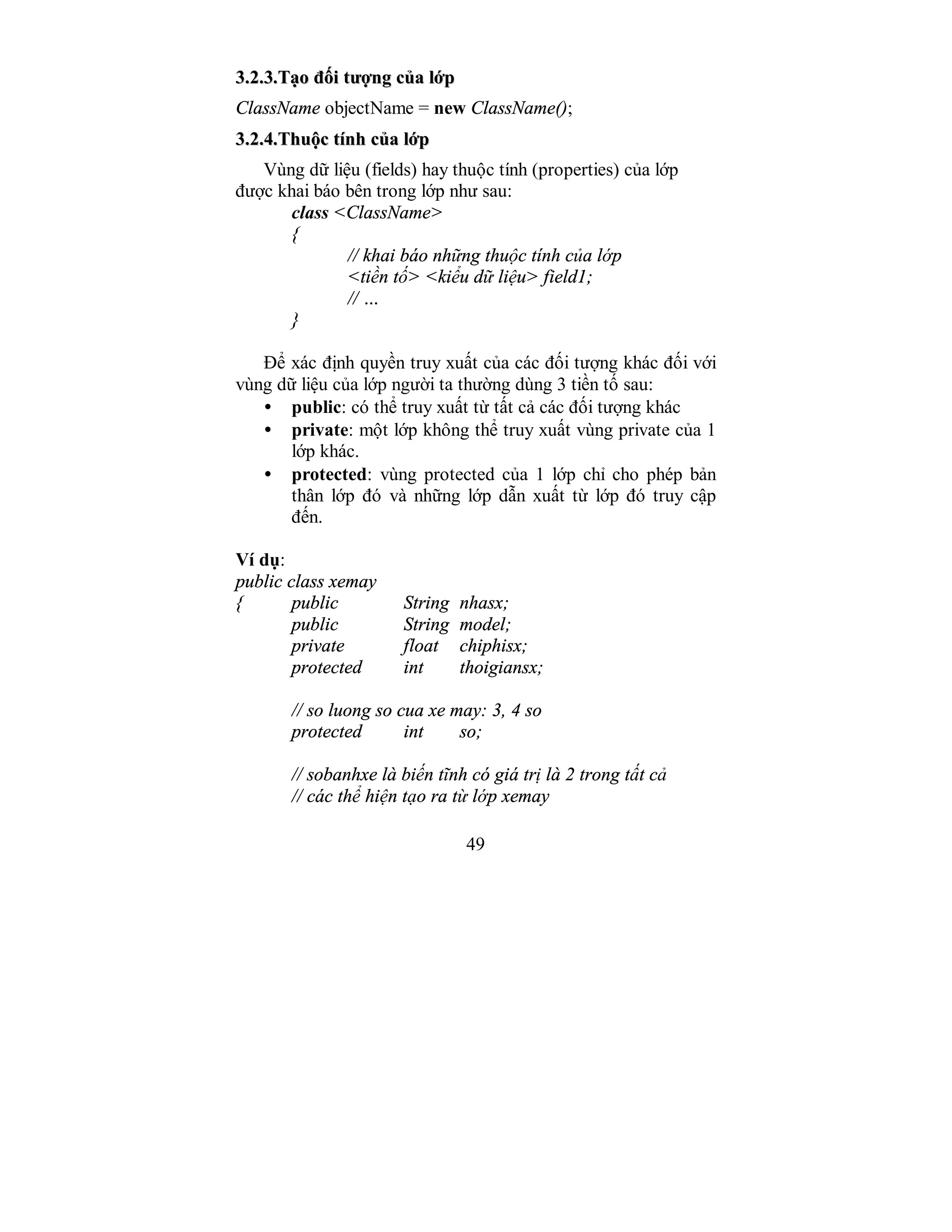 49
33..22..33..TTạạoo đđốốii ttưượợnngg ccủủaa llớớpp
ClassName objectName = new ClassName();
33..22..44..TThhuuộộcc ttíínnhh ccủủaa llớớpp
Vùng dữ liệu (fields) hay thuộc tính (properties) của lớp
được khai báo bên trong lớp như sau:
class <ClassName>
{
// khai báo những thuộc tính của lớp
<tiền tố> <kiểu dữ liệu> field1;
// …
}
Để xác định quyền truy xuất của các đối tượng khác đối với
vùng dữ liệu của lớp người ta thường dùng 3 tiền tố sau:
• public: có thể truy xuất từ tất cả các đối tượng khác
• private: một lớp không thể truy xuất vùng private của 1
lớp khác.
• protected: vùng protected của 1 lớp chỉ cho phép bản
thân lớp đó và những lớp dẫn xuất từ lớp đó truy cập
đến.
Ví dụ:
public class xemay
{ public String nhasx;
public String model;
private float chiphisx;
protected int thoigiansx;
// so luong so cua xe may: 3, 4 so
protected int so;
// sobanhxe là biến tĩnh có giá trị là 2 trong tất cả
// các thể hiện tạo ra từ lớp xemay
 