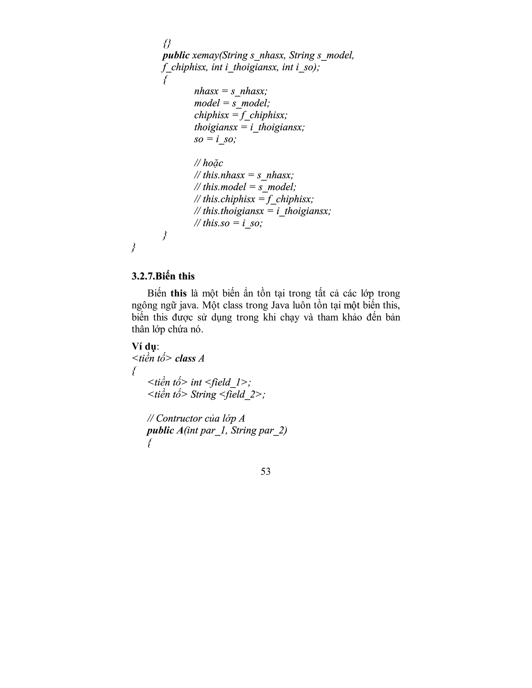 53
{}
public xemay(String s_nhasx, String s_model,
f_chiphisx, int i_thoigiansx, int i_so);
{
nhasx = s_nhasx;
model = s_model;
chiphisx = f_chiphisx;
thoigiansx = i_thoigiansx;
so = i_so;
// hoặc
// this.nhasx = s_nhasx;
// this.model = s_model;
// this.chiphisx = f_chiphisx;
// this.thoigiansx = i_thoigiansx;
// this.so = i_so;
}
}
33..22..77..BBiiếếnn tthhiiss
Biến this là một biến ẩn tồn tại trong tất cả các lớp trong
ngông ngữ java. Một class trong Java luôn tồn tại mmộộtt biến this,
biến this được sử dụng trong khi chạy và tham khảo đến bản
thân lớp chứa nó.
Ví dụ:
<tiền tố> class A
{
<tiền tố> int <field_1>;
<tiền tố> String <field_2>;
// Contructor của lớp A
public A(int par_1, String par_2)
{
 