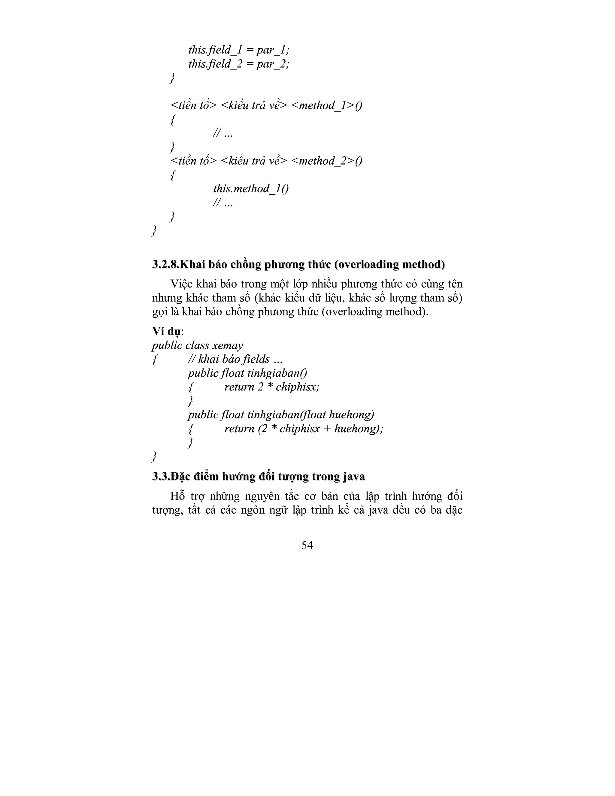 54
this.field_1 = par_1;
this.field_2 = par_2;
}
<tiền tố> <kiểu trả về> <method_1>()
{
// …
}
<tiền tố> <kiểu trả về> <method_2>()
{
this.method_1()
// …
}
}
33..22..88..KKhhaaii bbááoo cchhồồnngg pphhưươơnngg tthhứứcc ((oovveerrllooaaddiinngg mmeetthhoodd))
Việc khai báo trong một lớp nhiều phương thức có cùng tên
nhưng khác tham số (khác kiểu dữ liệu, khác số lượng tham số)
gọi là khai báo chồng phương thức (overloading method).
Ví dụ:
public class xemay
{ // khai báo fields …
public float tinhgiaban()
{ return 2 * chiphisx;
}
public float tinhgiaban(float huehong)
{ return (2 * chiphisx + huehong);
}
}
33..33..ĐĐặặcc đđiiểểmm hhưướớnngg đđốốii ttưượợnngg ttrroonngg jjaavvaa
Hỗ trợ những nguyên tắc cơ bản của lập trình hướng đối
tượng, tất cả các ngôn ngữ lập trình kể cả java đều có ba đặc
 