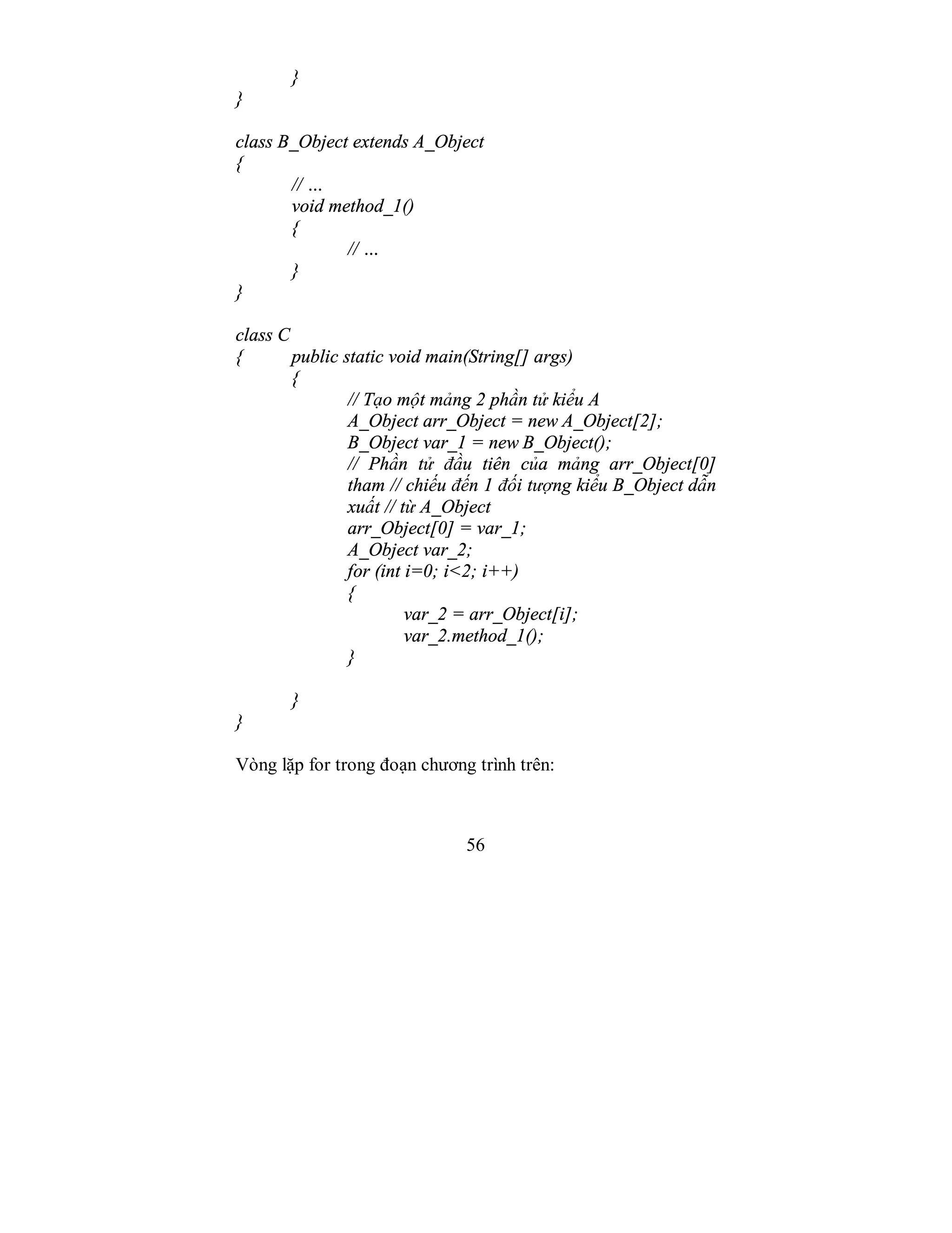 56
}
}
class B_Object extends A_Object
{
// …
void method_1()
{
// …
}
}
class C
{ public static void main(String[] args)
{
// Tạo một mảng 2 phần tử kiểu A
A_Object arr_Object = new A_Object[2];
B_Object var_1 = new B_Object();
// Phần tử đầu tiên của mảng arr_Object[0]
tham // chiếu đến 1 đối tượng kiểu B_Object dẫn
xuất // từ A_Object
arr_Object[0] = var_1;
A_Object var_2;
for (int i=0; i<2; i++)
{
var_2 = arr_Object[i];
var_2.method_1();
}
}
}
Vòng lặp for trong đoạn chương trình trên:
 