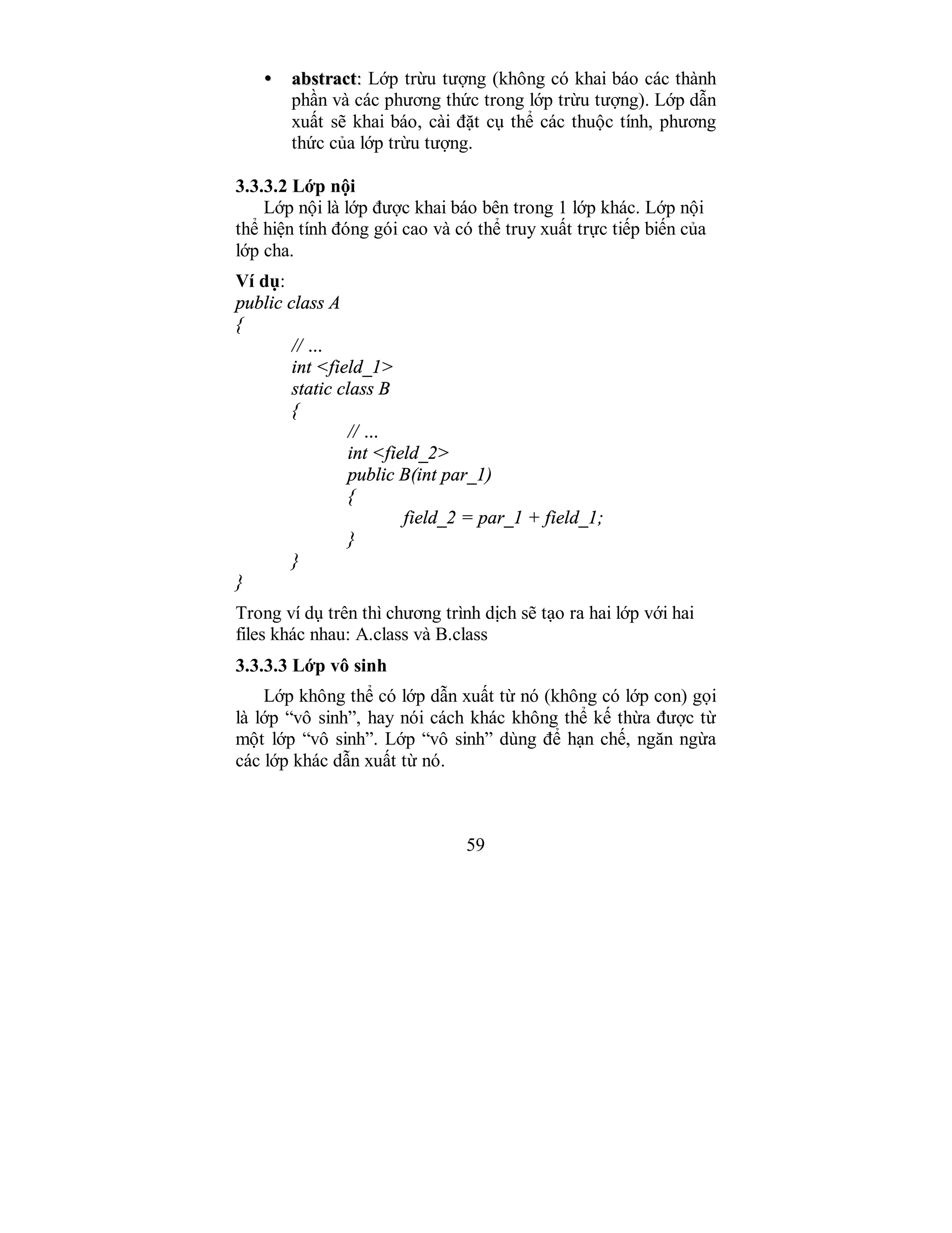 59
•• aabbssttrraacctt:: Lớp trừu tượng (không có khai báo các thành
phần và các phương thức trong lớp trừu tượng). Lớp dẫn
xuất sẽ khai báo, cài đặt cụ thể các thuộc tính, phương
thức của lớp trừu tượng.
3.3.3.2 Lớp nội
Lớp nội là lớp được khai báo bên trong 1 lớp khác. Lớp nội
thể hiện tính đóng gói cao và có thể truy xuất trực tiếp biến của
lớp cha.
Ví dụ:
public class A
{
// …
int <field_1>
static class B
{
// …
int <field_2>
public B(int par_1)
{
field_2 = par_1 + field_1;
}
}
}
Trong ví dụ trên thì chương trình dịch sẽ tạo ra hai lớp với hai
files khác nhau: A.class và B.class
3.3.3.3 Lớp vô sinh
Lớp không thể có lớp dẫn xuất từ nó (không có lớp con) gọi
là lớp “vô sinh”, hay nói cách khác không thể kế thừa được từ
một lớp “vô sinh”. Lớp “vô sinh” dùng để hạn chế, ngăn ngừa
các lớp khác dẫn xuất từ nó.
 