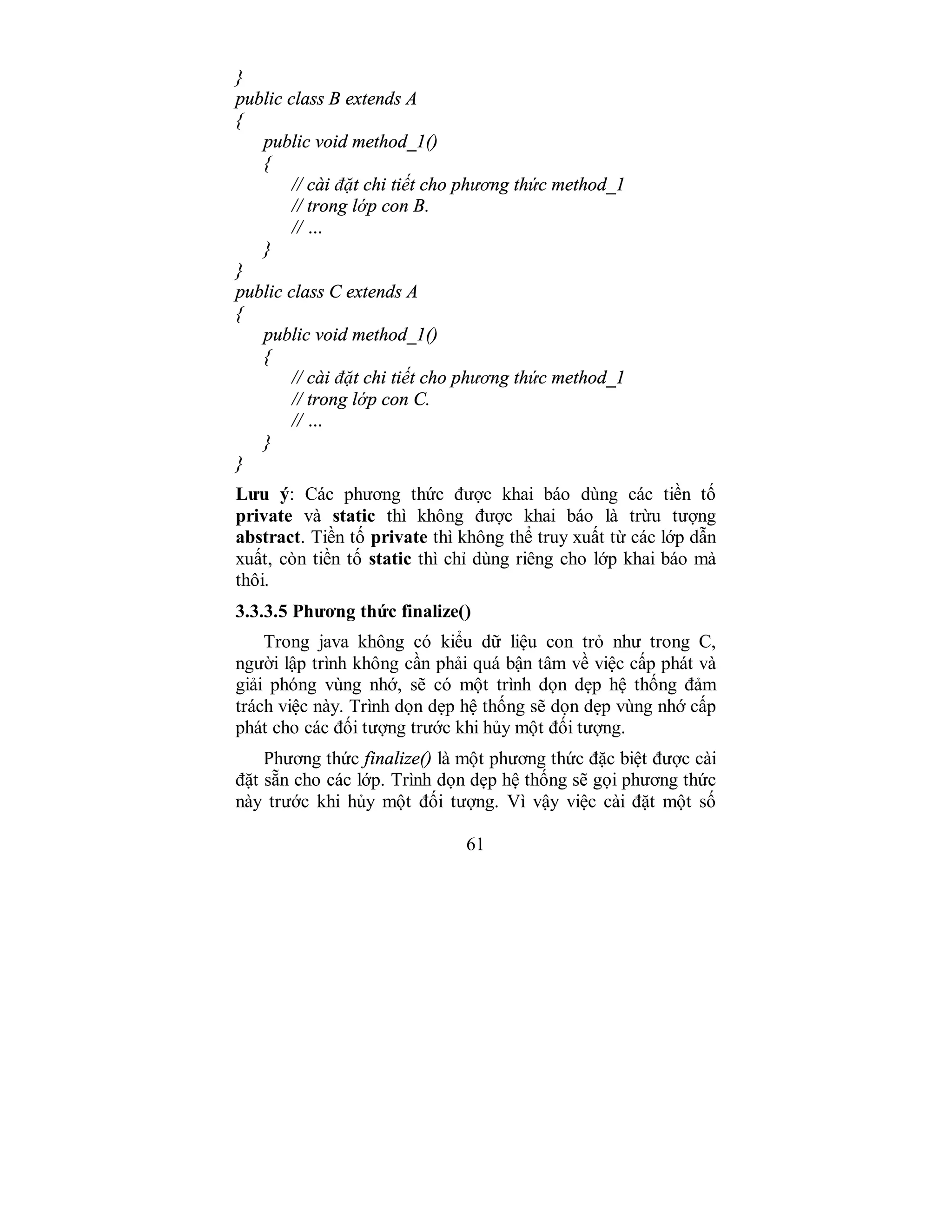 61
}
public class B extends A
{
public void method_1()
{
// cài đặt chi tiết cho phương thức method_1
// trong lớp con B.
// …
}
}
public class C extends A
{
public void method_1()
{
// cài đặt chi tiết cho phương thức method_1
// trong lớp con C.
// …
}
}
Lưu ý: Các phương thức được khai báo dùng các tiền tố
private và static thì không được khai báo là trừu tượng
abstract. Tiền tố private thì không thể truy xuất từ các lớp dẫn
xuất, còn tiền tố static thì chỉ dùng riêng cho lớp khai báo mà
thôi.
3.3.3.5 Phương thức finalize()
Trong java không có kiểu dữ liệu con trỏ như trong C,
người lập trình không cần phải quá bận tâm về việc cấp phát và
giải phóng vùng nhớ, sẽ có một trình dọn dẹp hệ thống đảm
trách việc này. Trình dọn dẹp hệ thống sẽ dọn dẹp vùng nhớ cấp
phát cho các đối tượng trước khi hủy một đối tượng.
Phương thức finalize() là một phương thức đặc biệt được cài
đặt sẵn cho các lớp. Trình dọn dẹp hệ thống sẽ gọi phương thức
này trước khi hủy một đối tượng. Vì vậy việc cài đặt một số
 