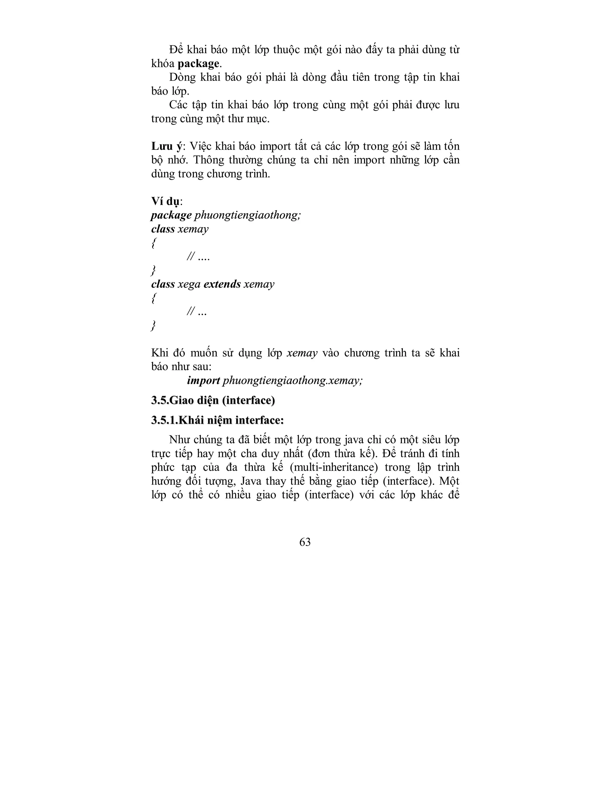 63
Để khai báo một lớp thuộc một gói nào đấy ta phải dùng từ
khóa package.
Dòng khai báo gói phải là dòng đầu tiên trong tập tin khai
báo lớp.
Các tập tin khai báo lớp trong cùng một gói phải được lưu
trong cùng một thư mục.
Lưu ý: Việc khai báo import tất cả các lớp trong gói sẽ làm tốn
bộ nhớ. Thông thường chúng ta chỉ nên import những lớp cần
dùng trong chương trình.
Ví dụ:
package phuongtiengiaothong;
class xemay
{
// ….
}
class xega extends xemay
{
// …
}
Khi đó muốn sử dụng lớp xemay vào chương trình ta sẽ khai
báo như sau:
import phuongtiengiaothong.xemay;
33..55..GGiiaaoo ddiiệệnn ((iinntteerrffaaccee))
33..55..11..KKhhááii nniiệệmm iinntteerrffaaccee::
Như chúng ta đã biết một lớp trong java chỉ có một siêu lớp
trực tiếp hay một cha duy nhất (đơn thừa kế). Để tránh đi tính
phức tạp của đa thừa kế (multi-inheritance) trong lập trình
hướng đối tượng, Java thay thế bằng giao tiếp (interface). Một
lớp có thể có nhiều giao tiếp (interface) với các lớp khác để
 