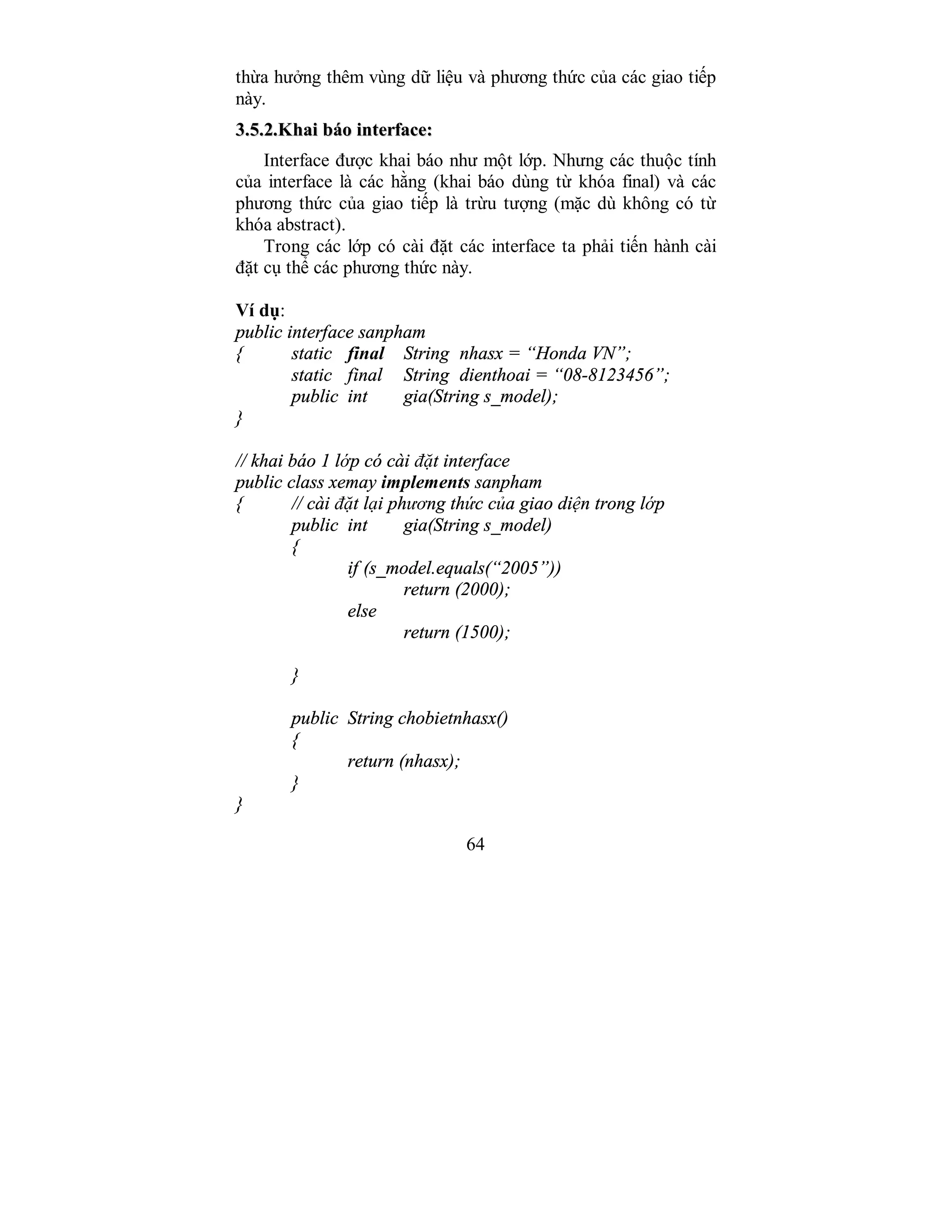 64
thừa hưởng thêm vùng dữ liệu và phương thức của các giao tiếp
này.
33..55..22..KKhhaaii bbááoo iinntteerrffaaccee::
Interface được khai báo như một lớp. Nhưng các thuộc tính
của interface là các hằng (khai báo dùng từ khóa final) và các
phương thức của giao tiếp là trừu tượng (mặc dù không có từ
khóa abstract).
Trong các lớp có cài đặt các interface ta phải tiến hành cài
đặt cụ thể các phương thức này.
Ví dụ:
public interface sanpham
{ static final String nhasx = “Honda VN”;
static final String dienthoai = “08-8123456”;
public int gia(String s_model);
}
// khai báo 1 lớp có cài đặt interface
public class xemay implements sanpham
{ // cài đặt lại phương thức của giao diện trong lớp
public int gia(String s_model)
{
if (s_model.equals(“2005”))
return (2000);
else
return (1500);
}
public String chobietnhasx()
{
return (nhasx);
}
}
 