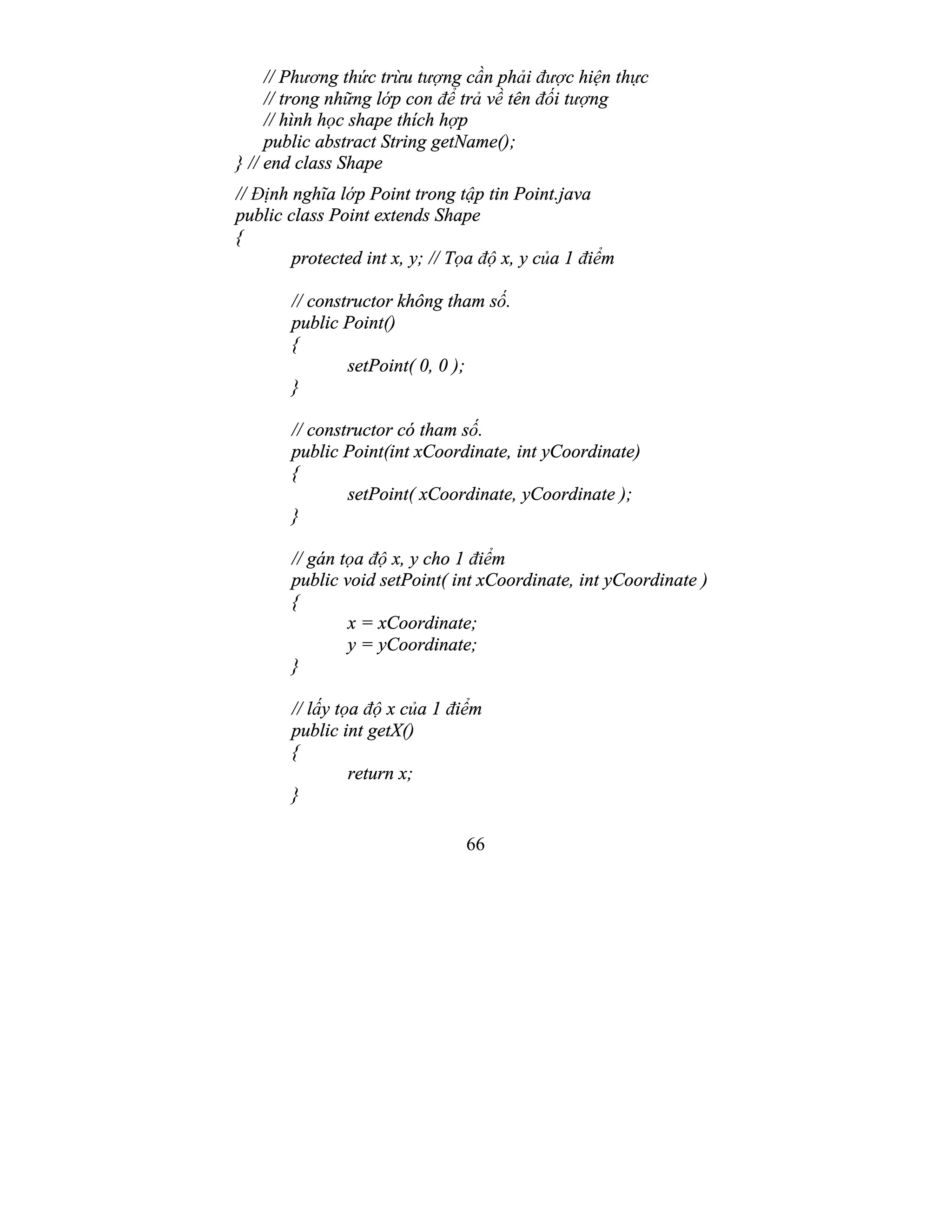 66
// Phương thức trừu tượng cần phải được hiện thực
// trong những lớp con để trả về tên đối tượng
// hình học shape thích hợp
public abstract String getName();
} // end class Shape
// Định nghĩa lớp Point trong tập tin Point.java
public class Point extends Shape
{
protected int x, y; // Tọa độ x, y của 1 điểm
// constructor không tham số.
public Point()
{
setPoint( 0, 0 );
}
// constructor có tham số.
public Point(int xCoordinate, int yCoordinate)
{
setPoint( xCoordinate, yCoordinate );
}
// gán tọa độ x, y cho 1 điểm
public void setPoint( int xCoordinate, int yCoordinate )
{
x = xCoordinate;
y = yCoordinate;
}
// lấy tọa độ x của 1 điểm
public int getX()
{
return x;
}
 