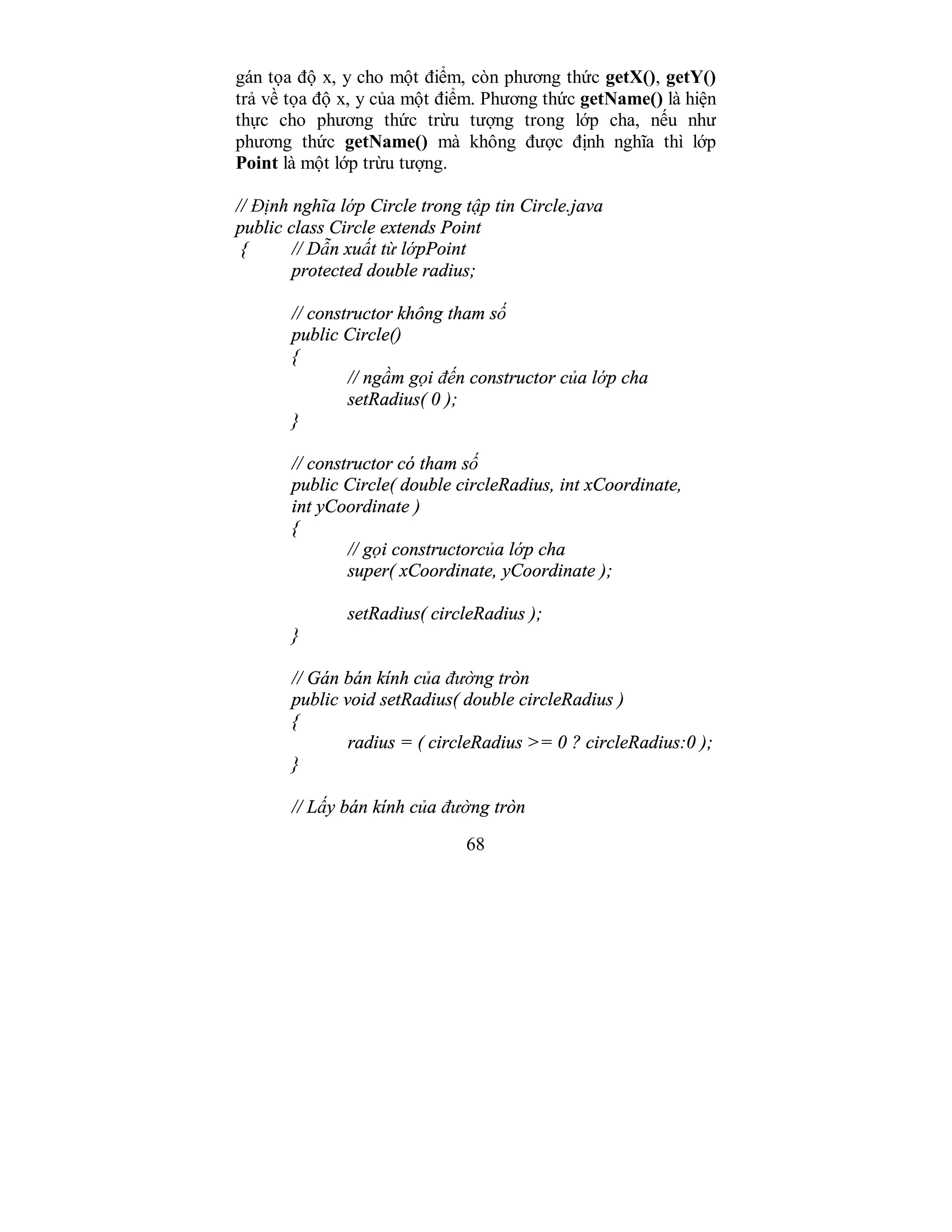 68
gán tọa độ x, y cho một điểm, còn phương thức getX(), getY()
trả về tọa độ x, y của một điểm. Phương thức getName() là hiện
thực cho phương thức trừu tượng trong lớp cha, nếu như
phương thức getName() mà không được định nghĩa thì lớp
Point là một lớp trừu tượng.
// Định nghĩa lớp Circle trong tập tin Circle.java
public class Circle extends Point
{ // Dẫn xuất từ lớpPoint
protected double radius;
// constructor không tham số
public Circle()
{
// ngầm gọi đến constructor của lớp cha
setRadius( 0 );
}
// constructor có tham số
public Circle( double circleRadius, int xCoordinate,
int yCoordinate )
{
// gọi constructorcủa lớp cha
super( xCoordinate, yCoordinate );
setRadius( circleRadius );
}
// Gán bán kính của đường tròn
public void setRadius( double circleRadius )
{
radius = ( circleRadius >= 0 ? circleRadius:0 );
}
// Lấy bán kính của đường tròn
 