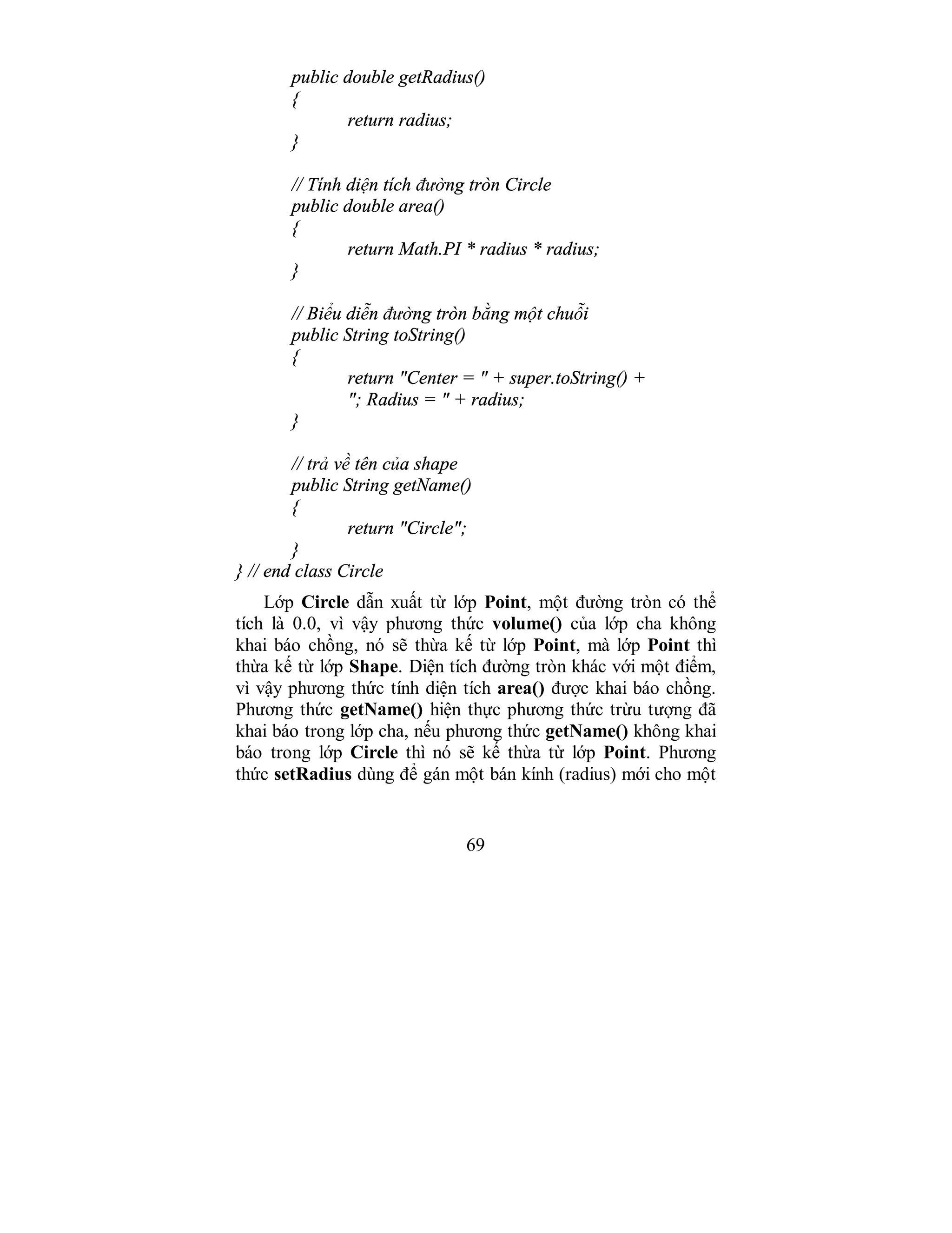 69
public double getRadius()
{
return radius;
}
// Tính diện tích đường tròn Circle
public double area()
{
return Math.PI * radius * radius;
}
// Biểu diễn đường tròn bằng một chuỗi
public String toString()
{
return "Center = " + super.toString() +
"; Radius = " + radius;
}
// trả về tên của shape
public String getName()
{
return "Circle";
}
} // end class Circle
Lớp Circle dẫn xuất từ lớp Point, một đường tròn có thể
tích là 0.0, vì vậy phương thức volume() của lớp cha không
khai báo chồng, nó sẽ thừa kế từ lớp Point, mà lớp Point thì
thừa kế từ lớp Shape. Diện tích đường tròn khác với một điểm,
vì vậy phương thức tính diện tích area() được khai báo chồng.
Phương thức getName() hiện thực phương thức trừu tượng đã
khai báo trong lớp cha, nếu phương thức getName() không khai
báo trong lớp Circle thì nó sẽ kế thừa từ lớp Point. Phương
thức setRadius dùng để gán một bán kính (radius) mới cho một
 