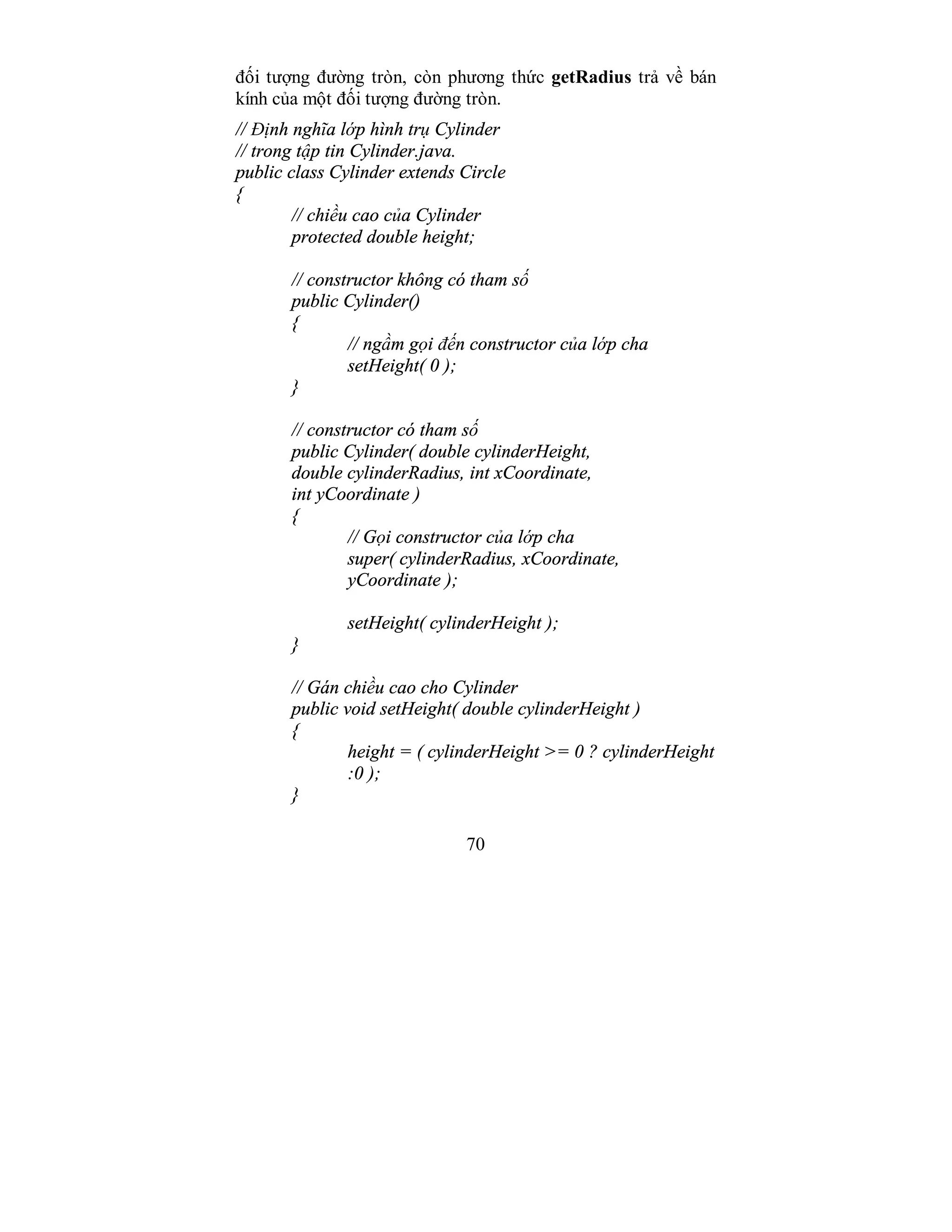 70
đối tượng đường tròn, còn phương thức getRadius trả về bán
kính của một đối tượng đường tròn.
// Định nghĩa lớp hình trụ Cylinder
// trong tập tin Cylinder.java.
public class Cylinder extends Circle
{
// chiều cao của Cylinder
protected double height;
// constructor không có tham số
public Cylinder()
{
// ngầm gọi đến constructor của lớp cha
setHeight( 0 );
}
// constructor có tham số
public Cylinder( double cylinderHeight,
double cylinderRadius, int xCoordinate,
int yCoordinate )
{
// Gọi constructor của lớp cha
super( cylinderRadius, xCoordinate,
yCoordinate );
setHeight( cylinderHeight );
}
// Gán chiều cao cho Cylinder
public void setHeight( double cylinderHeight )
{
height = ( cylinderHeight >= 0 ? cylinderHeight
:0 );
}
 