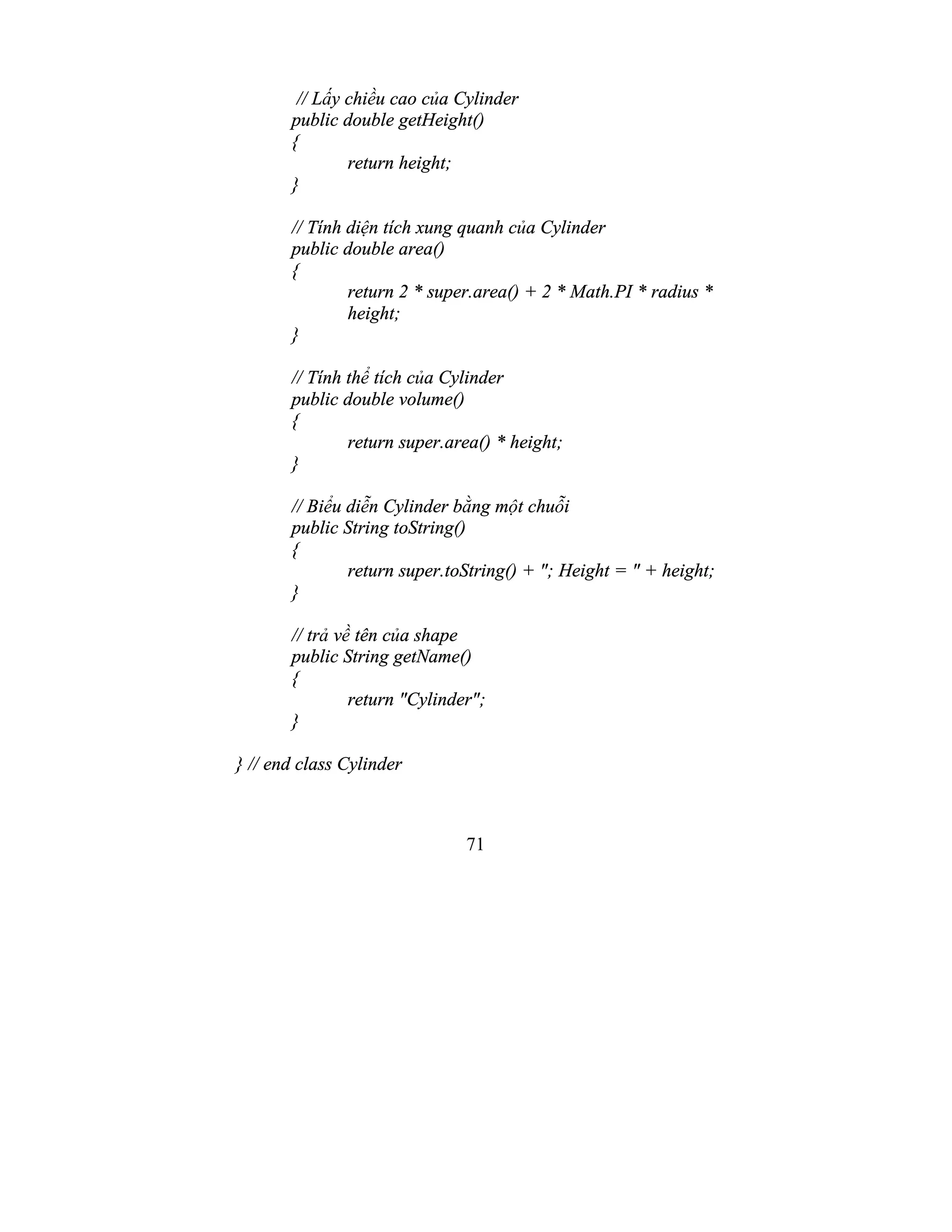 71
// Lấy chiều cao của Cylinder
public double getHeight()
{
return height;
}
// Tính diện tích xung quanh của Cylinder
public double area()
{
return 2 * super.area() + 2 * Math.PI * radius *
height;
}
// Tính thể tích của Cylinder
public double volume()
{
return super.area() * height;
}
// Biểu diễn Cylinder bằng một chuỗi
public String toString()
{
return super.toString() + "; Height = " + height;
}
// trả về tên của shape
public String getName()
{
return "Cylinder";
}
} // end class Cylinder
 