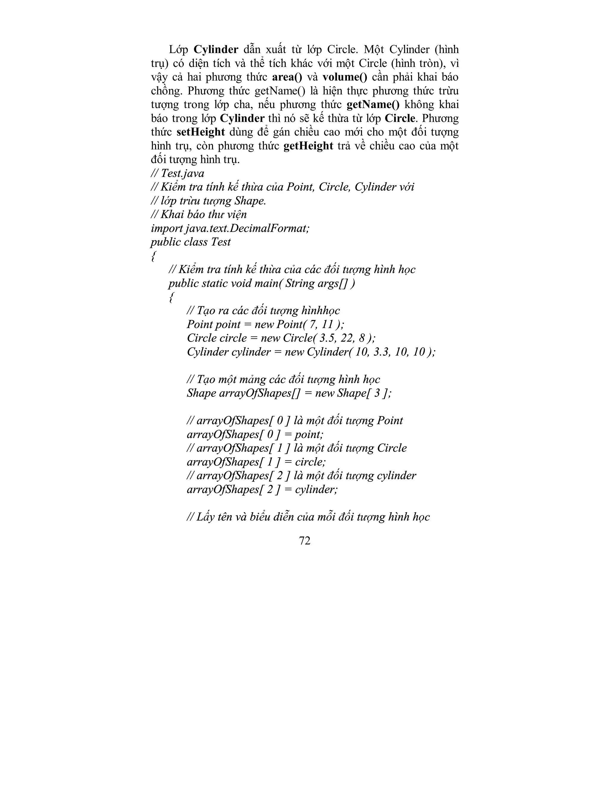 72
Lớp Cylinder dẫn xuất từ lớp Circle. Một Cylinder (hình
trụ) có diện tích và thể tích khác với một Circle (hình tròn), vì
vậy cả hai phương thức area() và volume() cần phải khai báo
chồng. Phương thức getName() là hiện thực phương thức trừu
tượng trong lớp cha, nếu phương thức getName() không khai
báo trong lớp Cylinder thì nó sẽ kế thừa từ lớp Circle. Phương
thức setHeight dùng để gán chiều cao mới cho một đối tượng
hình trụ, còn phương thức getHeight trả về chiều cao của một
đối tượng hình trụ.
// Test.java
// Kiểm tra tính kế thừa của Point, Circle, Cylinder với
// lớp trừu tượng Shape.
// Khai báo thư viện
import java.text.DecimalFormat;
public class Test
{
// Kiểm tra tính kế thừa của các đối tượng hình học
public static void main( String args[] )
{
// Tạo ra các đối tượng hìnhhọc
Point point = new Point( 7, 11 );
Circle circle = new Circle( 3.5, 22, 8 );
Cylinder cylinder = new Cylinder( 10, 3.3, 10, 10 );
// Tạo một mảng các đối tượng hình học
Shape arrayOfShapes[] = new Shape[ 3 ];
// arrayOfShapes[ 0 ] là một đối tượng Point
arrayOfShapes[ 0 ] = point;
// arrayOfShapes[ 1 ] là một đối tượng Circle
arrayOfShapes[ 1 ] = circle;
// arrayOfShapes[ 2 ] là một đối tượng cylinder
arrayOfShapes[ 2 ] = cylinder;
// Lấy tên và biểu diễn của mỗi đối tượng hình học
 