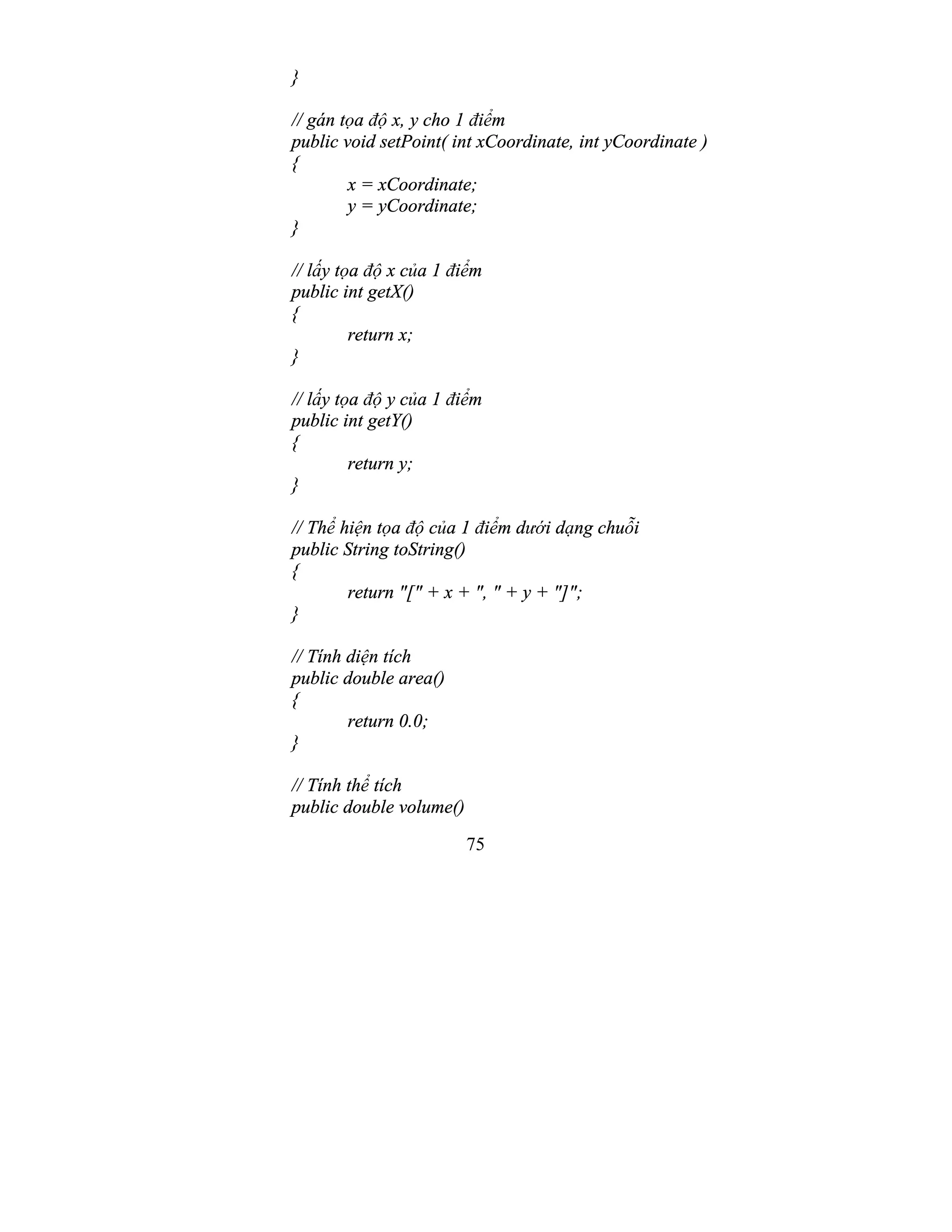 75
}
// gán tọa độ x, y cho 1 điểm
public void setPoint( int xCoordinate, int yCoordinate )
{
x = xCoordinate;
y = yCoordinate;
}
// lấy tọa độ x của 1 điểm
public int getX()
{
return x;
}
// lấy tọa độ y của 1 điểm
public int getY()
{
return y;
}
// Thể hiện tọa độ của 1 điểm dưới dạng chuỗi
public String toString()
{
return "[" + x + ", " + y + "]";
}
// Tính diện tích
public double area()
{
return 0.0;
}
// Tính thể tích
public double volume()
 