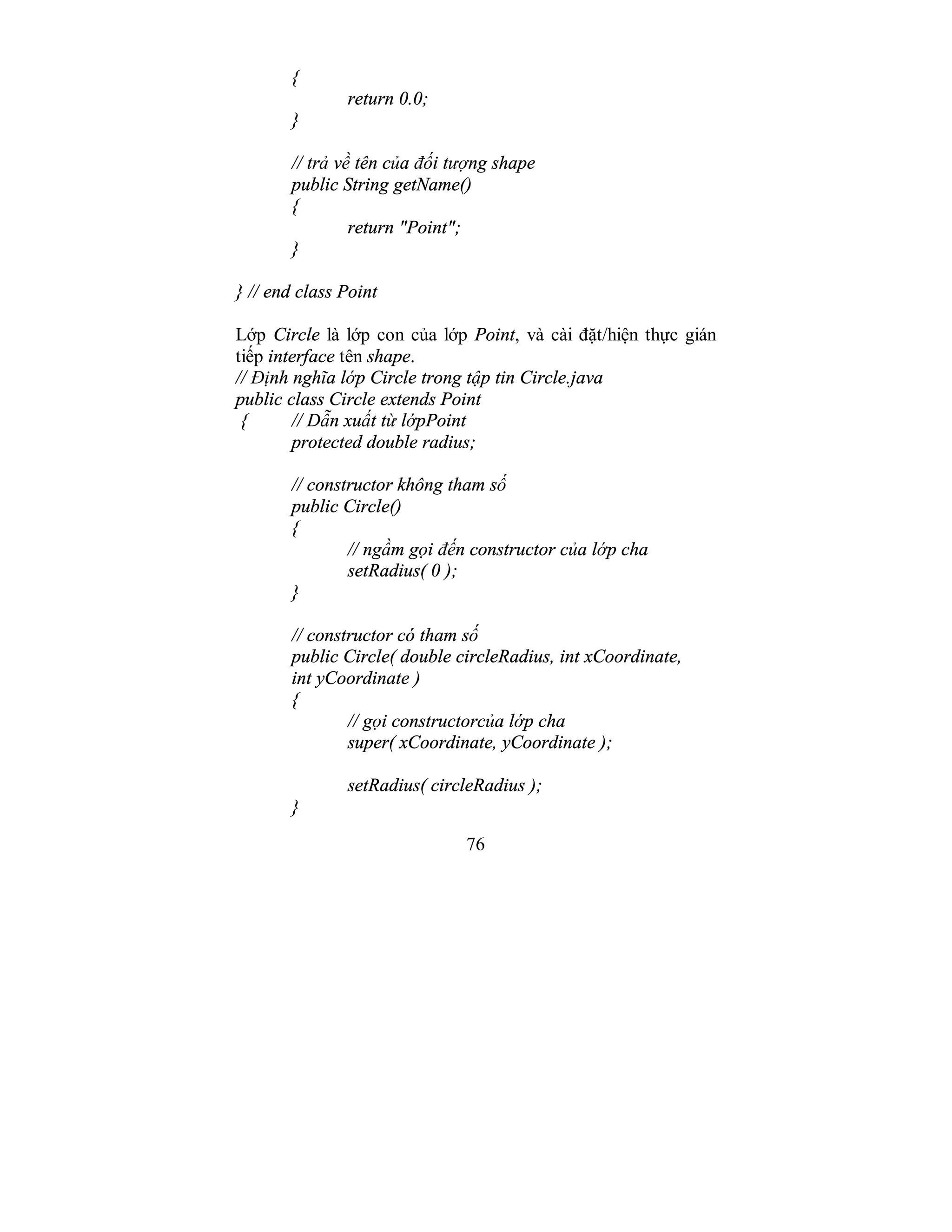 76
{
return 0.0;
}
// trả về tên của đối tượng shape
public String getName()
{
return "Point";
}
} // end class Point
Lớp Circle là lớp con của lớp Point, và cài đặt/hiện thực gián
tiếp interface tên shape.
// Định nghĩa lớp Circle trong tập tin Circle.java
public class Circle extends Point
{ // Dẫn xuất từ lớpPoint
protected double radius;
// constructor không tham số
public Circle()
{
// ngầm gọi đến constructor của lớp cha
setRadius( 0 );
}
// constructor có tham số
public Circle( double circleRadius, int xCoordinate,
int yCoordinate )
{
// gọi constructorcủa lớp cha
super( xCoordinate, yCoordinate );
setRadius( circleRadius );
}
 