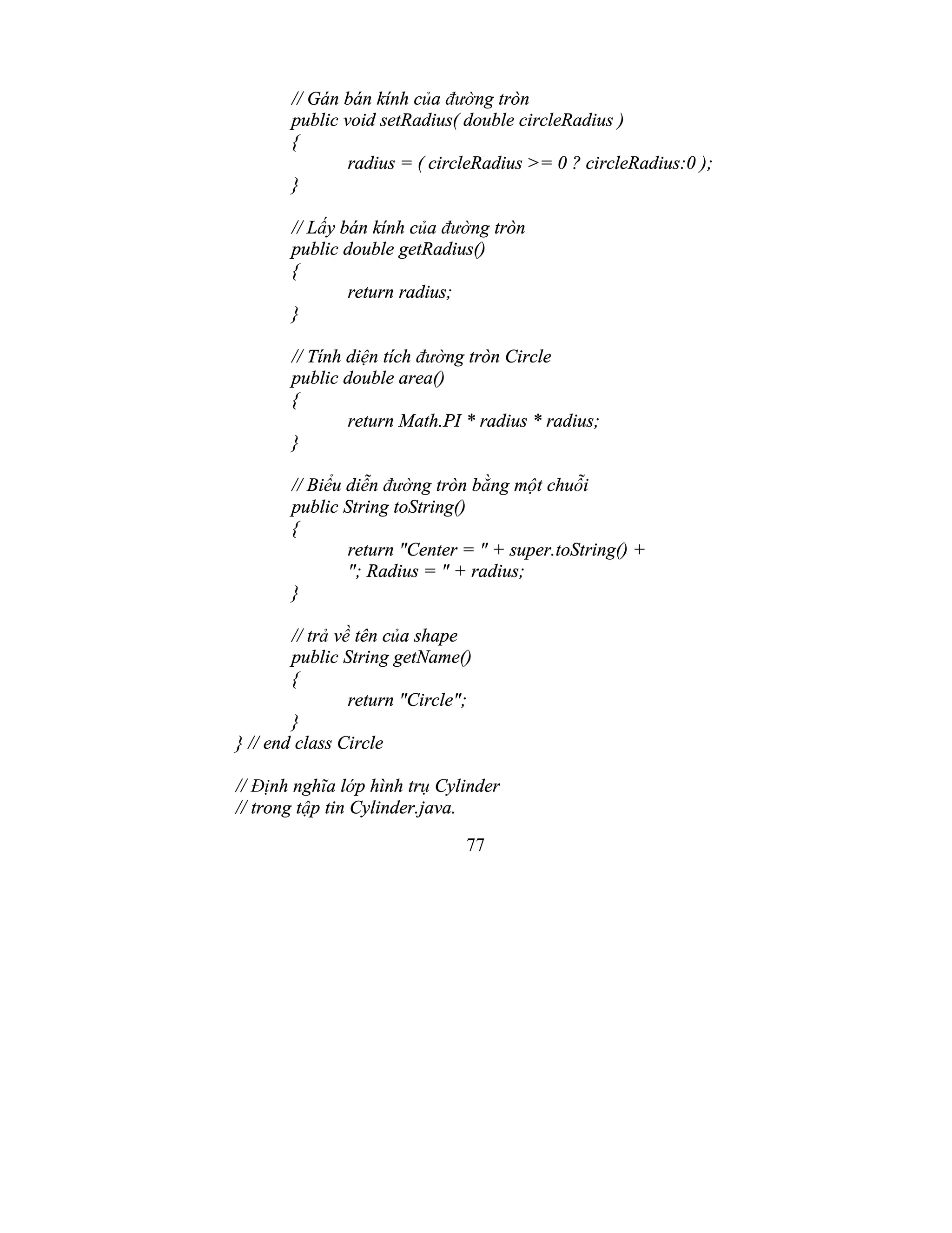 77
// Gán bán kính của đường tròn
public void setRadius( double circleRadius )
{
radius = ( circleRadius >= 0 ? circleRadius:0 );
}
// Lấy bán kính của đường tròn
public double getRadius()
{
return radius;
}
// Tính diện tích đường tròn Circle
public double area()
{
return Math.PI * radius * radius;
}
// Biểu diễn đường tròn bằng một chuỗi
public String toString()
{
return "Center = " + super.toString() +
"; Radius = " + radius;
}
// trả về tên của shape
public String getName()
{
return "Circle";
}
} // end class Circle
// Định nghĩa lớp hình trụ Cylinder
// trong tập tin Cylinder.java.
 