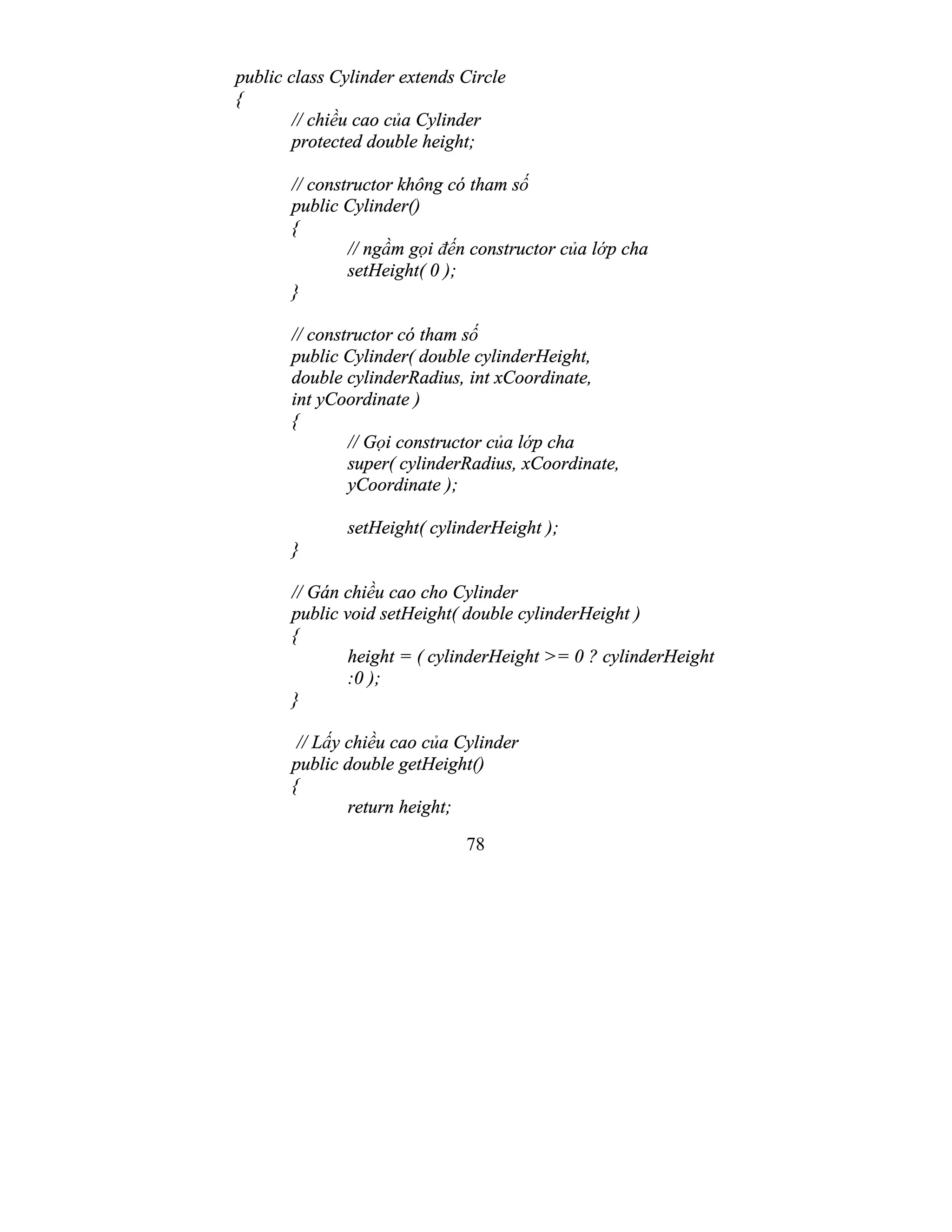 78
public class Cylinder extends Circle
{
// chiều cao của Cylinder
protected double height;
// constructor không có tham số
public Cylinder()
{
// ngầm gọi đến constructor của lớp cha
setHeight( 0 );
}
// constructor có tham số
public Cylinder( double cylinderHeight,
double cylinderRadius, int xCoordinate,
int yCoordinate )
{
// Gọi constructor của lớp cha
super( cylinderRadius, xCoordinate,
yCoordinate );
setHeight( cylinderHeight );
}
// Gán chiều cao cho Cylinder
public void setHeight( double cylinderHeight )
{
height = ( cylinderHeight >= 0 ? cylinderHeight
:0 );
}
// Lấy chiều cao của Cylinder
public double getHeight()
{
return height;
 