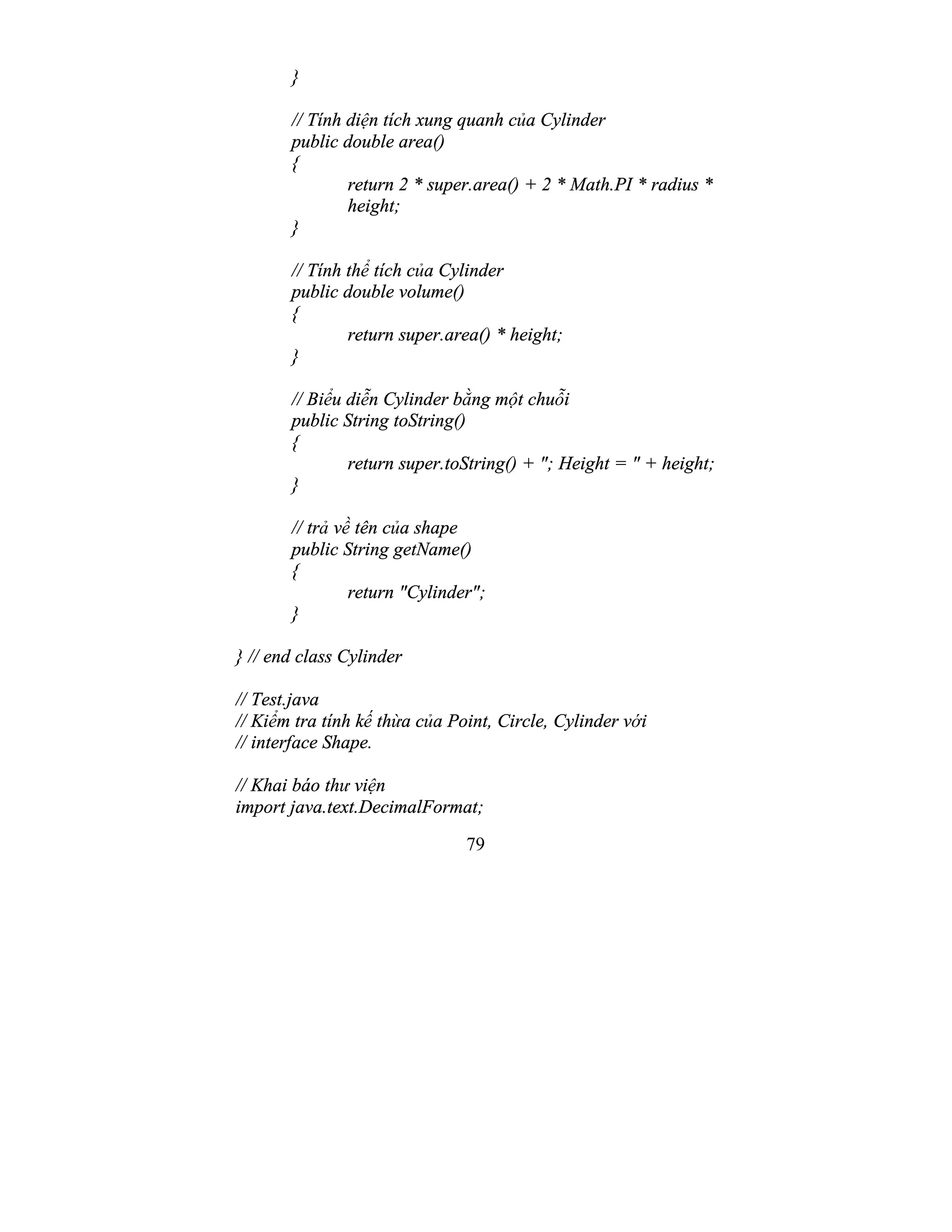 79
}
// Tính diện tích xung quanh của Cylinder
public double area()
{
return 2 * super.area() + 2 * Math.PI * radius *
height;
}
// Tính thể tích của Cylinder
public double volume()
{
return super.area() * height;
}
// Biểu diễn Cylinder bằng một chuỗi
public String toString()
{
return super.toString() + "; Height = " + height;
}
// trả về tên của shape
public String getName()
{
return "Cylinder";
}
} // end class Cylinder
// Test.java
// Kiểm tra tính kế thừa của Point, Circle, Cylinder với
// interface Shape.
// Khai báo thư viện
import java.text.DecimalFormat;
 