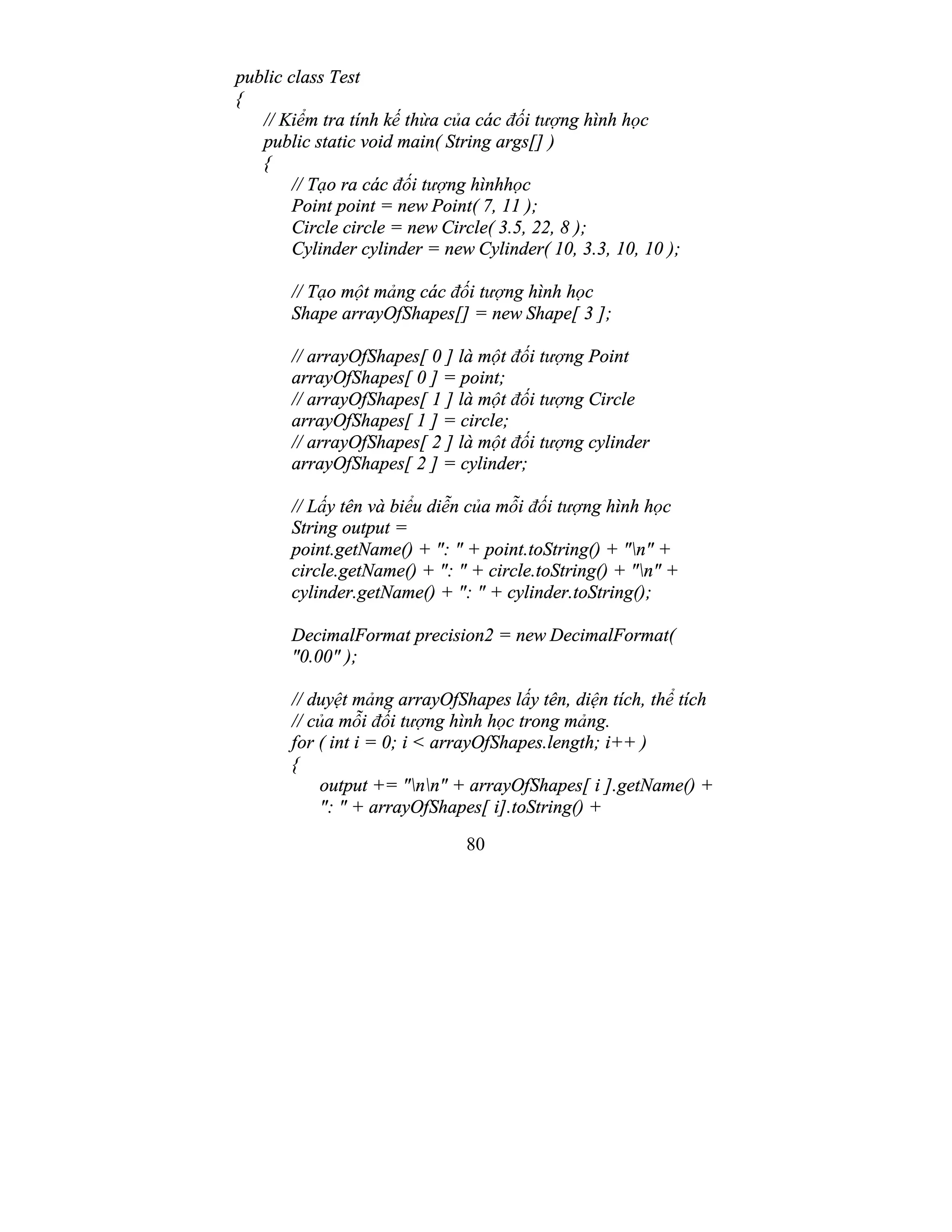 80
public class Test
{
// Kiểm tra tính kế thừa của các đối tượng hình học
public static void main( String args[] )
{
// Tạo ra các đối tượng hìnhhọc
Point point = new Point( 7, 11 );
Circle circle = new Circle( 3.5, 22, 8 );
Cylinder cylinder = new Cylinder( 10, 3.3, 10, 10 );
// Tạo một mảng các đối tượng hình học
Shape arrayOfShapes[] = new Shape[ 3 ];
// arrayOfShapes[ 0 ] là một đối tượng Point
arrayOfShapes[ 0 ] = point;
// arrayOfShapes[ 1 ] là một đối tượng Circle
arrayOfShapes[ 1 ] = circle;
// arrayOfShapes[ 2 ] là một đối tượng cylinder
arrayOfShapes[ 2 ] = cylinder;
// Lấy tên và biểu diễn của mỗi đối tượng hình học
String output =
point.getName() + ": " + point.toString() + "n" +
circle.getName() + ": " + circle.toString() + "n" +
cylinder.getName() + ": " + cylinder.toString();
DecimalFormat precision2 = new DecimalFormat(
"0.00" );
// duyệt mảng arrayOfShapes lấy tên, diện tích, thể tích
// của mỗi đối tượng hình học trong mảng.
for ( int i = 0; i < arrayOfShapes.length; i++ )
{
output += "nn" + arrayOfShapes[ i ].getName() +
": " + arrayOfShapes[ i].toString() +
 