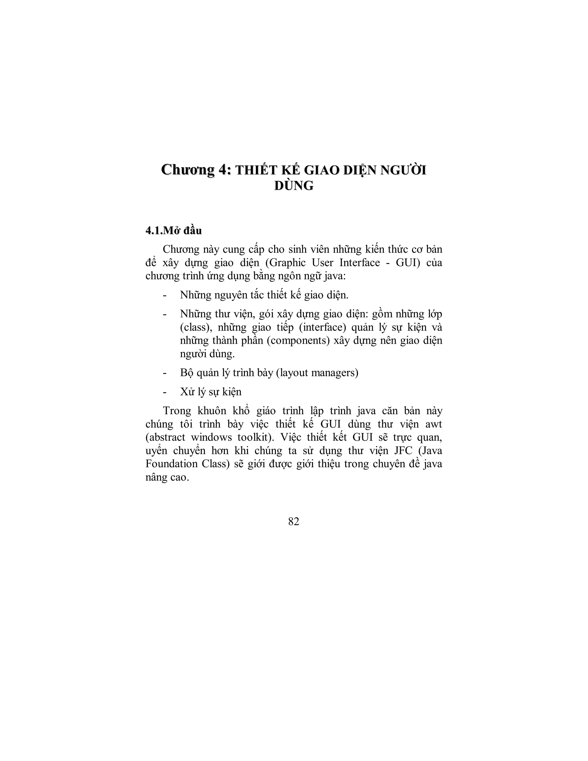82
CChhưươơnngg 44:: TTHHIIẾẾTT KKẾẾ GGIIAAOO DDIIỆỆNN NNGGƯƯỜỜII
DDÙÙNNGG
44..11..MMởở đđầầuu
Chương này cung cấp cho sinh viên những kiến thức cơ bản
để xây dựng giao diện (Graphic User Interface - GUI) của
chương trình ứng dụng bằng ngôn ngữ java:
- Những nguyên tắc thiết kế giao diện.
- Những thư viện, gói xây dựng giao diện: gồm những lớp
(class), những giao tiếp (interface) quản lý sự kiện và
những thành phần (components) xây dựng nên giao diện
người dùng.
- Bộ quản lý trình bày (layout managers)
- Xử lý sự kiện
Trong khuôn khổ giáo trình lập trình java căn bản này
chúng tôi trình bày việc thiết kế GUI dùng thư viện awt
(abstract windows toolkit). Việc thiết kết GUI sẽ trực quan,
uyển chuyển hơn khi chúng ta sử dụng thư viện JFC (Java
Foundation Class) sẽ giới được giới thiệu trong chuyên đề java
nâng cao.
 