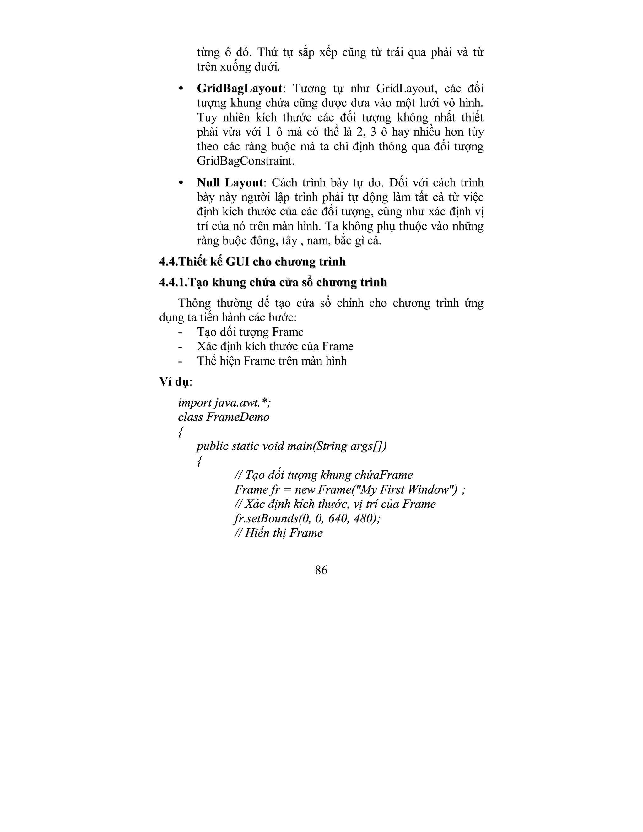 86
từng ô đó. Thứ tự sắp xếp cũng từ trái qua phải và từ
trên xuống dưới.
• GridBagLayout: Tương tự như GridLayout, các đối
tượng khung chứa cũng được đưa vào một lưới vô hình.
Tuy nhiên kích thước các đối tượng không nhất thiết
phải vừa với 1 ô mà có thể là 2, 3 ô hay nhiều hơn tùy
theo các ràng buộc mà ta chỉ định thông qua đối tượng
GridBagConstraint.
• Null Layout: Cách trình bày tự do. Đối với cách trình
bày này người lập trình phải tự động làm tất cả từ việc
định kích thước của các đối tượng, cũng như xác định vị
trí của nó trên màn hình. Ta không phụ thuộc vào những
ràng buộc đông, tây , nam, bắc gì cả.
44..44..TThhiiếếtt kkếế GGUUII cchhoo cchhưươơnngg ttrrììnnhh
44..44..11..TTạạoo kkhhuunngg cchhứứaa ccửửaa ssổổ cchhưươơnngg ttrrììnnhh
Thông thường để tạo cửa sổ chính cho chương trình ứng
dụng ta tiến hành các bước:
- Tạo đối tượng Frame
- Xác định kích thước của Frame
- Thể hiện Frame trên màn hình
Ví dụ:
import java.awt.*;
class FrameDemo
{
public static void main(String args[])
{
// Tạo đối tượng khung chứaFrame
Frame fr = new Frame("My First Window") ;
// Xác định kích thước, vị trí của Frame
fr.setBounds(0, 0, 640, 480);
// Hiển thị Frame
 