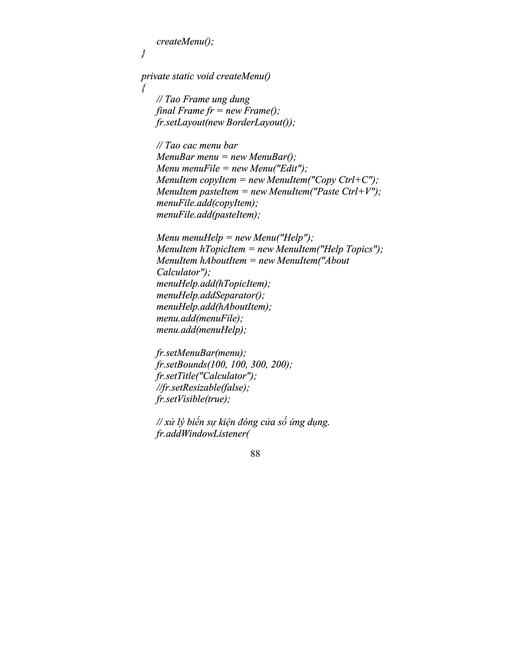 88
createMenu();
}
private static void createMenu()
{
// Tao Frame ung dung
final Frame fr = new Frame();
fr.setLayout(new BorderLayout());
// Tao cac menu bar
MenuBar menu = new MenuBar();
Menu menuFile = new Menu("Edit");
MenuItem copyItem = new MenuItem("Copy Ctrl+C");
MenuItem pasteItem = new MenuItem("Paste Ctrl+V");
menuFile.add(copyItem);
menuFile.add(pasteItem);
Menu menuHelp = new Menu("Help");
MenuItem hTopicItem = new MenuItem("Help Topics");
MenuItem hAboutItem = new MenuItem("About
Calculator");
menuHelp.add(hTopicItem);
menuHelp.addSeparator();
menuHelp.add(hAboutItem);
menu.add(menuFile);
menu.add(menuHelp);
fr.setMenuBar(menu);
fr.setBounds(100, 100, 300, 200);
fr.setTitle("Calculator");
//fr.setResizable(false);
fr.setVisible(true);
// xử lý biến sự kiện đóng cửa số ứng dụng.
fr.addWindowListener(
 