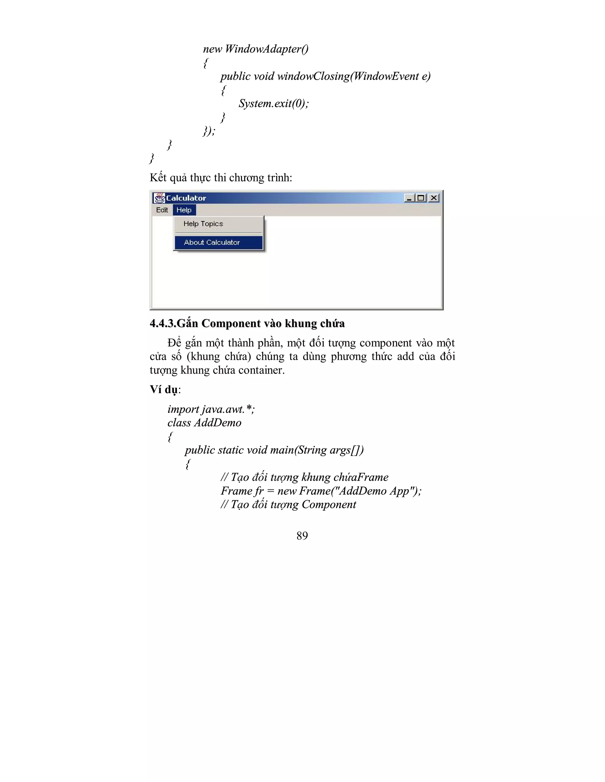 89
new WindowAdapter()
{
public void windowClosing(WindowEvent e)
{
System.exit(0);
}
});
}
}
Kết quả thực thi chương trình:
44..44..33..GGắắnn CCoommppoonneenntt vvààoo kkhhuunngg cchhứứaa
Để gắn một thành phần, một đối tượng component vào một
cửa số (khung chứa) chúng ta dùng phương thức add của đối
tượng khung chứa container.
Ví dụ:
import java.awt.*;
class AddDemo
{
public static void main(String args[])
{
// Tạo đối tượng khung chứaFrame
Frame fr = new Frame("AddDemo App");
// Tạo đối tượng Component
 