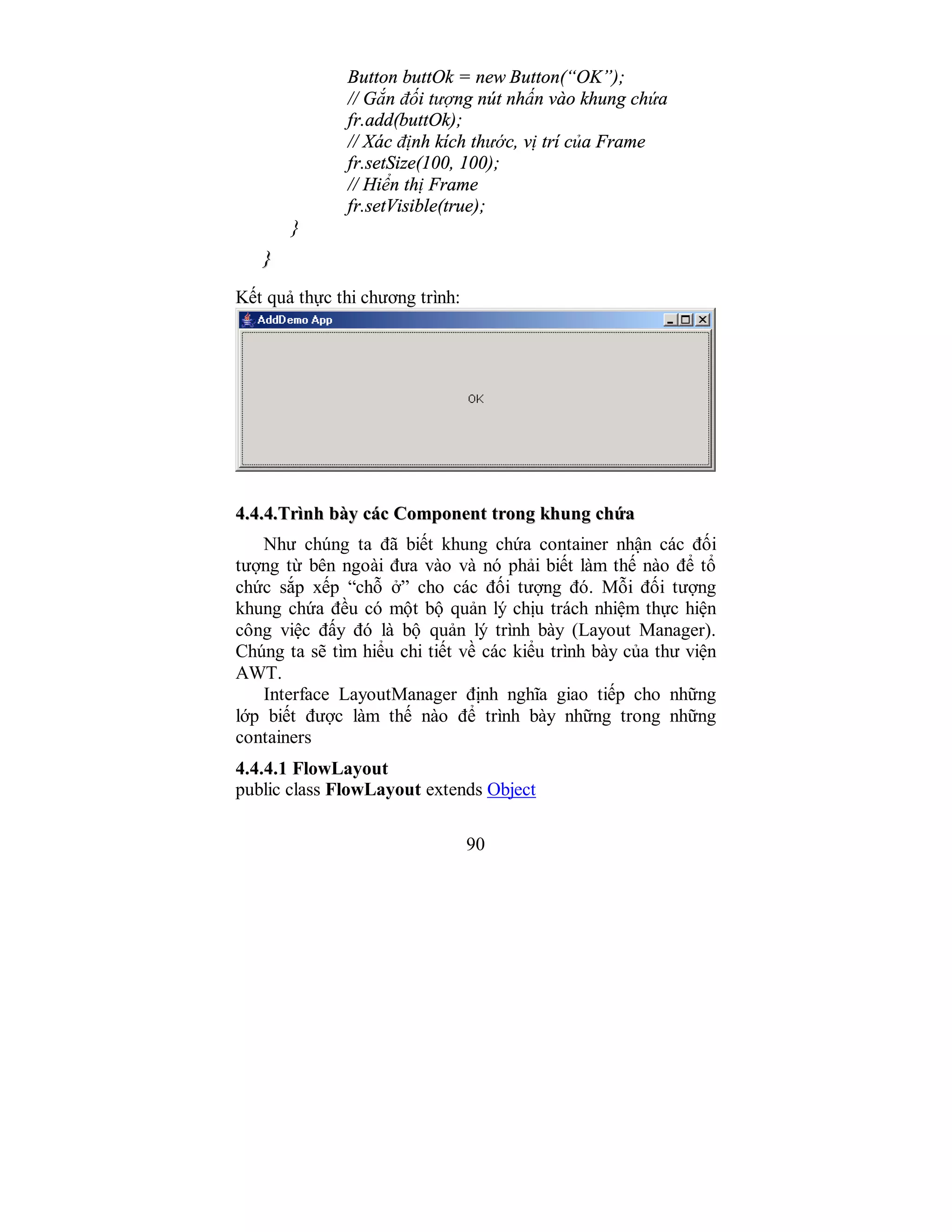 90
Button buttOk = new Button(“OK”);
// Gắn đối tượng nút nhấn vào khung chứa
fr.add(buttOk);
// Xác định kích thước, vị trí của Frame
fr.setSize(100, 100);
// Hiển thị Frame
fr.setVisible(true);
}
}}
Kết quả thực thi chương trình:
44..44..44..TTrrììnnhh bbààyy ccáácc CCoommppoonneenntt ttrroonngg kkhhuunngg cchhứứaa
Như chúng ta đã biết khung chứa container nhận các đối
tượng từ bên ngoài đưa vào và nó phải biết làm thế nào để tổ
chức sắp xếp “chỗ ở” cho các đối tượng đó. Mỗi đối tượng
khung chứa đều có một bộ quản lý chịu trách nhiệm thực hiện
công việc đấy đó là bộ quản lý trình bày (Layout Manager).
Chúng ta sẽ tìm hiểu chi tiết về các kiểu trình bày của thư viện
AWT.
Interface LayoutManager định nghĩa giao tiếp cho những
lớp biết được làm thế nào để trình bày những trong những
containers
4.4.4.1 FlowLayout
public class FlowLayout extends Object
 