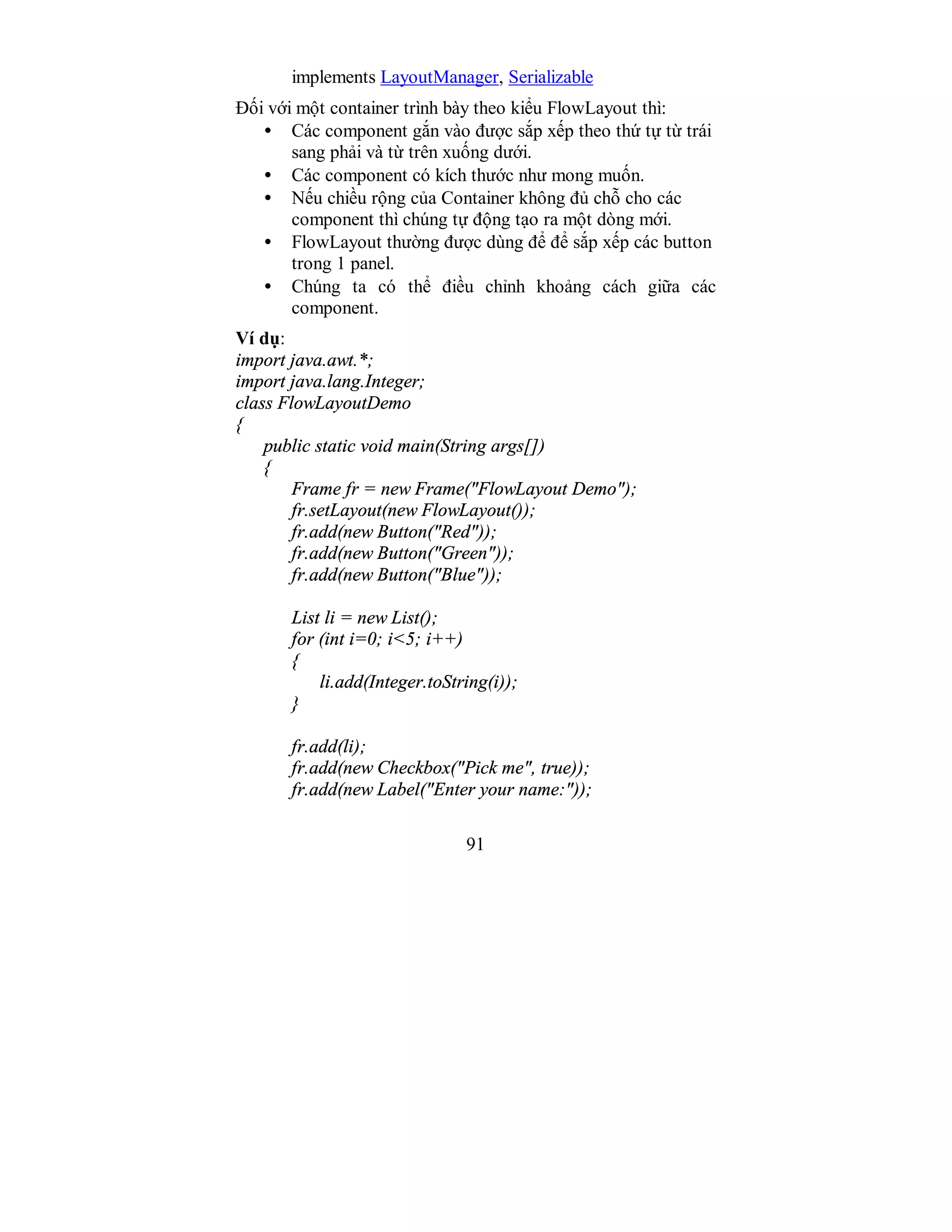 91
implements LayoutManager, Serializable
Đối với một container trình bày theo kiểu FlowLayout thì:
• Các component gắn vào được sắp xếp theo thứ tự từ trái
sang phải và từ trên xuống dưới.
• Các component có kích thước như mong muốn.
• Nếu chiều rộng của Container không đủ chỗ cho các
component thì chúng tự động tạo ra một dòng mới.
• FlowLayout thường được dùng để để sắp xếp các button
trong 1 panel.
• Chúng ta có thể điều chỉnh khoảng cách giữa các
component.
Ví dụ:
import java.awt.*;
import java.lang.Integer;
class FlowLayoutDemo
{
public static void main(String args[])
{
Frame fr = new Frame("FlowLayout Demo");
fr.setLayout(new FlowLayout());
fr.add(new Button("Red"));
fr.add(new Button("Green"));
fr.add(new Button("Blue"));
List li = new List();
for (int i=0; i<5; i++)
{
li.add(Integer.toString(i));
}
fr.add(li);
fr.add(new Checkbox("Pick me", true));
fr.add(new Label("Enter your name:"));
 