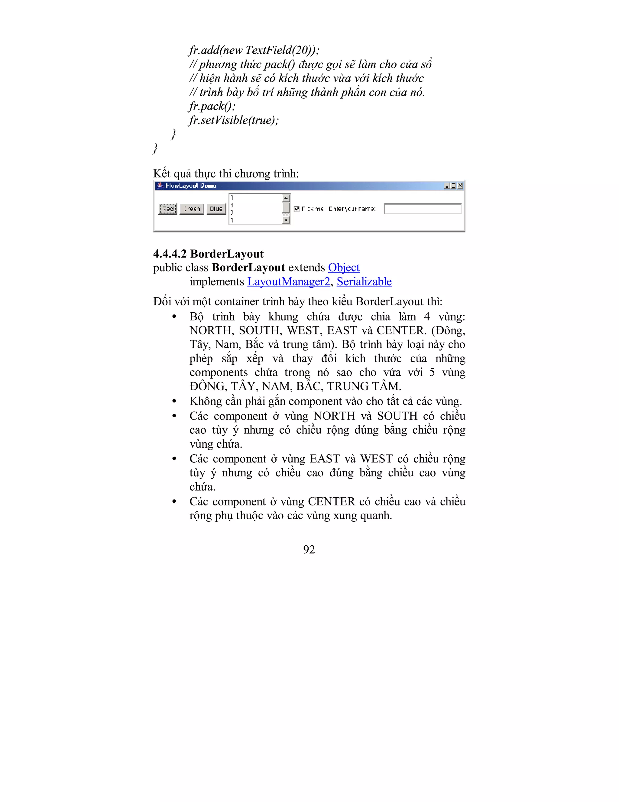 92
fr.add(new TextField(20));
// phương thức pack() được gọi sẽ làm cho cửa sổ
// hiện hành sẽ có kích thước vừa với kích thước
// trình bày bố trí những thành phần con của nó.
fr.pack();
fr.setVisible(true);
}
}
Kết quả thực thi chương trình:
4.4.4.2 BorderLayout
public class BorderLayout extends Object
implements LayoutManager2, Serializable
Đối với một container trình bày theo kiểu BorderLayout thì:
• Bộ trình bày khung chứa được chia làm 4 vùng:
NORTH, SOUTH, WEST, EAST và CENTER. (Đông,
Tây, Nam, Bắc và trung tâm). Bộ trình bày loại này cho
phép sắp xếp và thay đổi kích thước của những
components chứa trong nó sao cho vứa với 5 vùng
ĐÔNG, TÂY, NAM, BẮC, TRUNG TÂM.
• Không cần phải gắn component vào cho tất cả các vùng.
• Các component ở vùng NORTH và SOUTH có chiều
cao tùy ý nhưng có chiều rộng đúng bằng chiều rộng
vùng chứa.
• Các component ở vùng EAST và WEST có chiều rộng
tùy ý nhưng có chiều cao đúng bằng chiều cao vùng
chứa.
• Các component ở vùng CENTER có chiều cao và chiều
rộng phụ thuộc vào các vùng xung quanh.
 