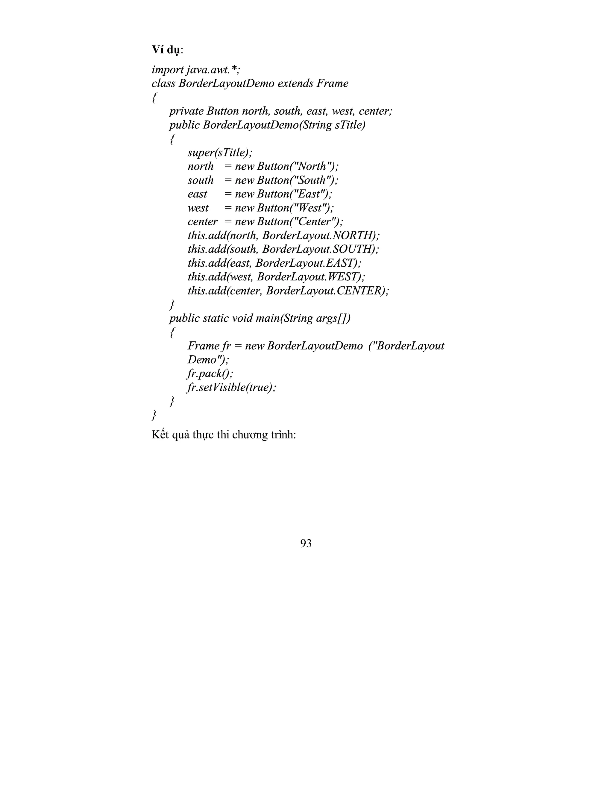 93
Ví dụ:
import java.awt.*;
class BorderLayoutDemo extends Frame
{
private Button north, south, east, west, center;
public BorderLayoutDemo(String sTitle)
{
super(sTitle);
north = new Button("North");
south = new Button("South");
east = new Button("East");
west = new Button("West");
center = new Button("Center");
this.add(north, BorderLayout.NORTH);
this.add(south, BorderLayout.SOUTH);
this.add(east, BorderLayout.EAST);
this.add(west, BorderLayout.WEST);
this.add(center, BorderLayout.CENTER);
}
public static void main(String args[])
{
Frame fr = new BorderLayoutDemo ("BorderLayout
Demo");
fr.pack();
fr.setVisible(true);
}
}
Kết quả thực thi chương trình:
 