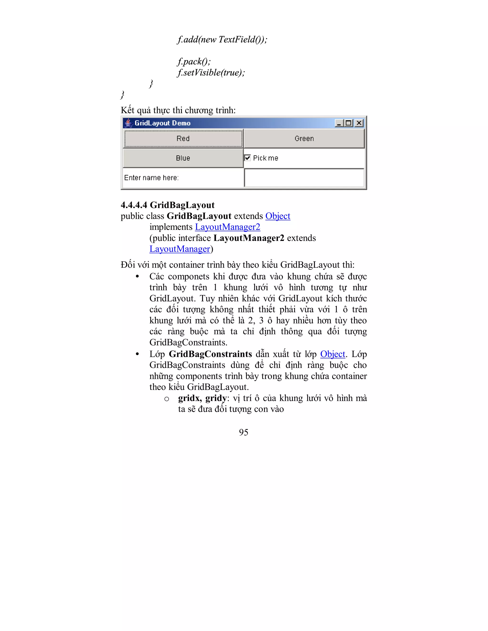 95
f.add(new TextField());
f.pack();
f.setVisible(true);
}
}
Kết quả thực thi chương trình:
4.4.4.4 GridBagLayout
public class GridBagLayout extends Object
implements LayoutManager2
(public interface LayoutManager2 extends
LayoutManager)
Đối với một container trình bày theo kiểu GridBagLayout thì:
• Các componets khi được đưa vào khung chứa sẽ được
trình bày trên 1 khung lưới vô hình tương tự như
GridLayout. Tuy nhiên khác với GridLayout kích thước
các đối tượng không nhất thiết phải vừa với 1 ô trên
khung lưới mà có thể là 2, 3 ô hay nhiều hơn tùy theo
các ràng buộc mà ta chỉ định thông qua đối tượng
GridBagConstraints.
• Lớp GridBagConstraints dẫn xuất từ lớp Object. Lớp
GridBagConstraints dùng để chỉ định ràng buộc cho
những components trình bày trong khung chứa container
theo kiểu GridBagLayout.
o gridx, gridy: vị trí ô của khung lưới vô hình mà
ta sẽ đưa đối tượng con vào
 