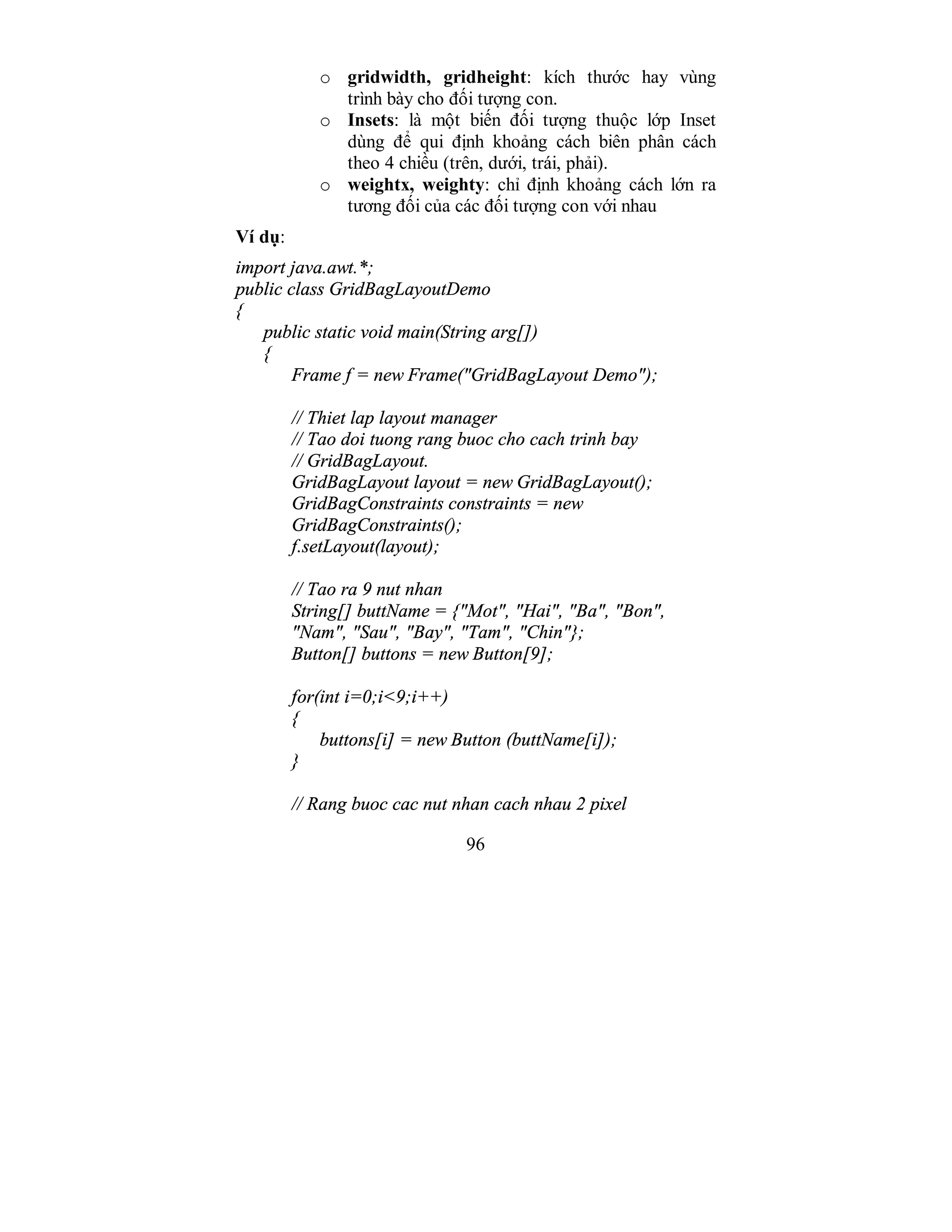 96
o gridwidth, gridheight: kích thước hay vùng
trình bày cho đối tượng con.
o Insets: là một biến đối tượng thuộc lớp Inset
dùng để qui định khoảng cách biên phân cách
theo 4 chiều (trên, dưới, trái, phải).
o weightx, weighty: chỉ định khoảng cách lớn ra
tương đối của các đối tượng con với nhau
Ví dụ:
import java.awt.*;
public class GridBagLayoutDemo
{
public static void main(String arg[])
{
Frame f = new Frame("GridBagLayout Demo");
// Thiet lap layout manager
// Tao doi tuong rang buoc cho cach trinh bay
// GridBagLayout.
GridBagLayout layout = new GridBagLayout();
GridBagConstraints constraints = new
GridBagConstraints();
f.setLayout(layout);
// Tao ra 9 nut nhan
String[] buttName = {"Mot", "Hai", "Ba", "Bon",
"Nam", "Sau", "Bay", "Tam", "Chin"};
Button[] buttons = new Button[9];
for(int i=0;i<9;i++)
{
buttons[i] = new Button (buttName[i]);
}
// Rang buoc cac nut nhan cach nhau 2 pixel
 