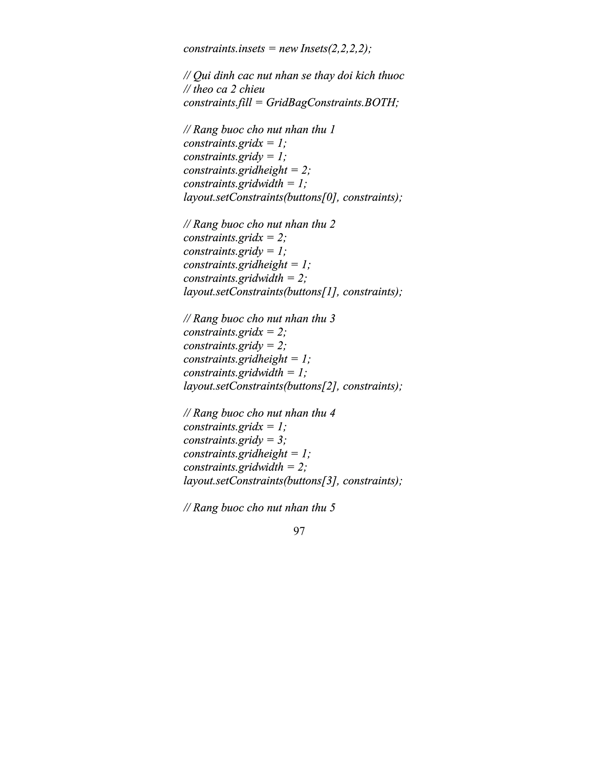 97
constraints.insets = new Insets(2,2,2,2);
// Qui dinh cac nut nhan se thay doi kich thuoc
// theo ca 2 chieu
constraints.fill = GridBagConstraints.BOTH;
// Rang buoc cho nut nhan thu 1
constraints.gridx = 1;
constraints.gridy = 1;
constraints.gridheight = 2;
constraints.gridwidth = 1;
layout.setConstraints(buttons[0], constraints);
// Rang buoc cho nut nhan thu 2
constraints.gridx = 2;
constraints.gridy = 1;
constraints.gridheight = 1;
constraints.gridwidth = 2;
layout.setConstraints(buttons[1], constraints);
// Rang buoc cho nut nhan thu 3
constraints.gridx = 2;
constraints.gridy = 2;
constraints.gridheight = 1;
constraints.gridwidth = 1;
layout.setConstraints(buttons[2], constraints);
// Rang buoc cho nut nhan thu 4
constraints.gridx = 1;
constraints.gridy = 3;
constraints.gridheight = 1;
constraints.gridwidth = 2;
layout.setConstraints(buttons[3], constraints);
// Rang buoc cho nut nhan thu 5
 
