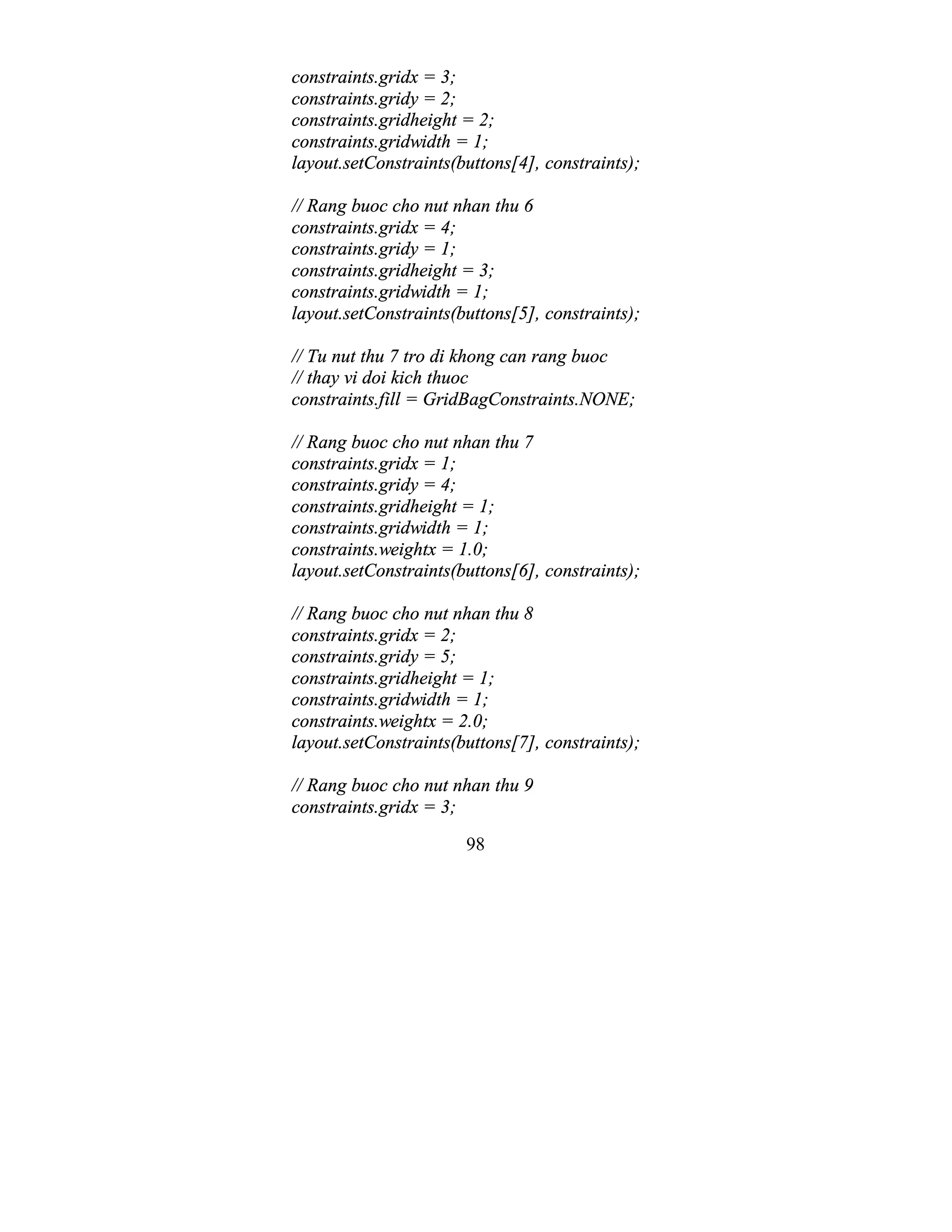 98
constraints.gridx = 3;
constraints.gridy = 2;
constraints.gridheight = 2;
constraints.gridwidth = 1;
layout.setConstraints(buttons[4], constraints);
// Rang buoc cho nut nhan thu 6
constraints.gridx = 4;
constraints.gridy = 1;
constraints.gridheight = 3;
constraints.gridwidth = 1;
layout.setConstraints(buttons[5], constraints);
// Tu nut thu 7 tro di khong can rang buoc
// thay vi doi kich thuoc
constraints.fill = GridBagConstraints.NONE;
// Rang buoc cho nut nhan thu 7
constraints.gridx = 1;
constraints.gridy = 4;
constraints.gridheight = 1;
constraints.gridwidth = 1;
constraints.weightx = 1.0;
layout.setConstraints(buttons[6], constraints);
// Rang buoc cho nut nhan thu 8
constraints.gridx = 2;
constraints.gridy = 5;
constraints.gridheight = 1;
constraints.gridwidth = 1;
constraints.weightx = 2.0;
layout.setConstraints(buttons[7], constraints);
// Rang buoc cho nut nhan thu 9
constraints.gridx = 3;
 