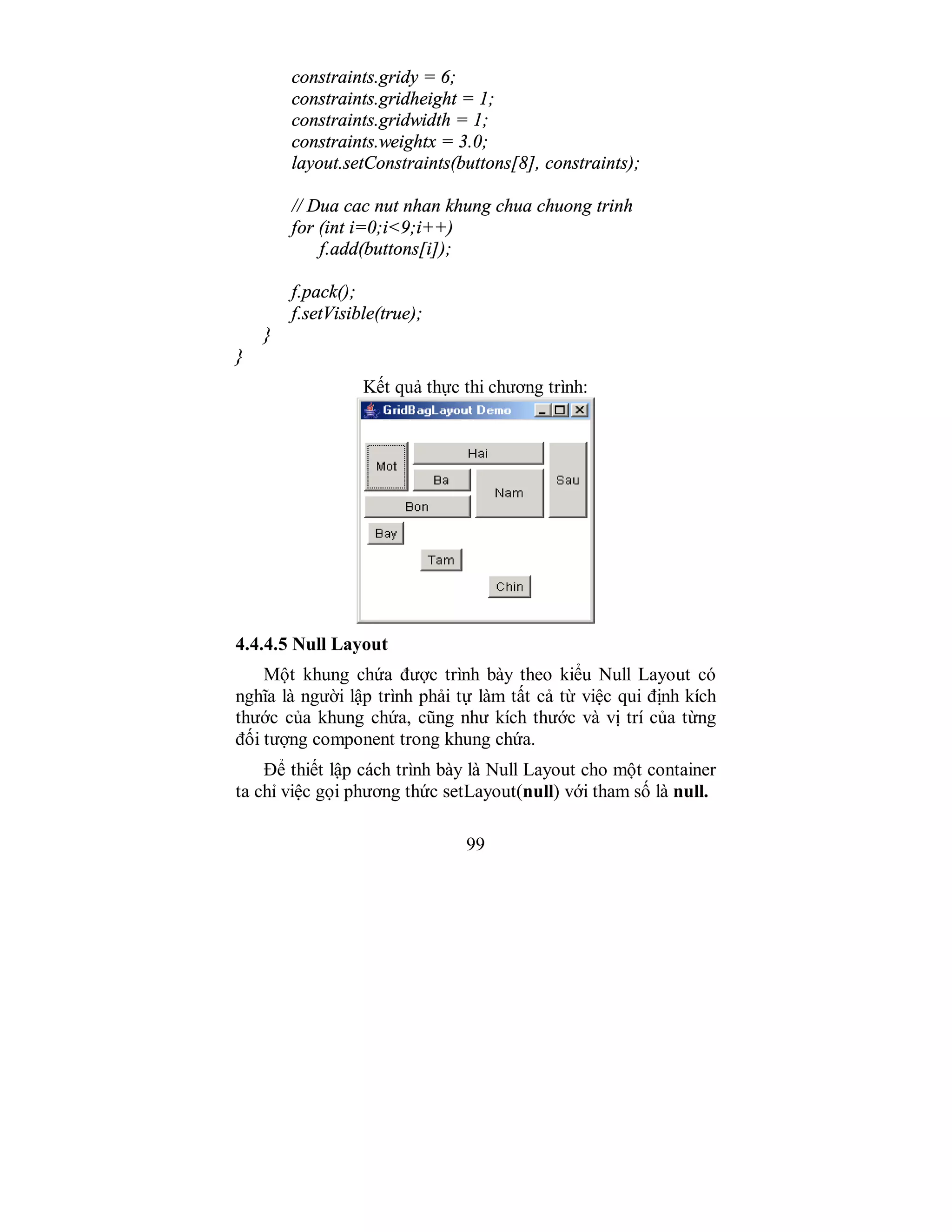 99
constraints.gridy = 6;
constraints.gridheight = 1;
constraints.gridwidth = 1;
constraints.weightx = 3.0;
layout.setConstraints(buttons[8], constraints);
// Dua cac nut nhan khung chua chuong trinh
for (int i=0;i<9;i++)
f.add(buttons[i]);
f.pack();
f.setVisible(true);
}
}
Kết quả thực thi chương trình:
4.4.4.5 Null Layout
Một khung chứa được trình bày theo kiểu Null Layout có
nghĩa là người lập trình phải tự làm tất cả từ việc qui định kích
thước của khung chứa, cũng như kích thước và vị trí của từng
đối tượng component trong khung chứa.
Để thiết lập cách trình bày là Null Layout cho một container
ta chỉ việc gọi phương thức setLayout(null) với tham số là null.
 