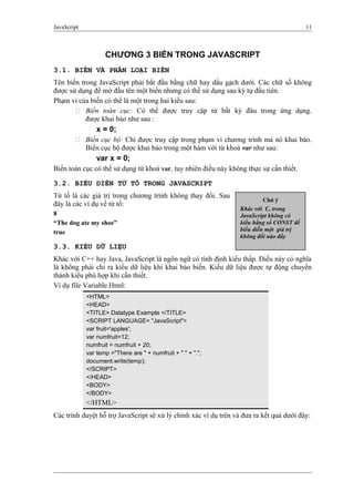 JavaScript 11
CHƯƠNG 3 BIẾN TRONG JAVASCRIPT
3.1. BIẾN VÀ PHÂN LOẠI BIẾN
Tên biến trong JavaScript phải bắt đầu bằng chữ hay dấu gạch dưới. Các chữ số không
được sử dụng để mở đầu tên một biến nhưng có thể sử dụng sau ký tự đầu tiên.
Phạm vi của biến có thể là một trong hai kiểu sau:
 Biến toàn cục: Có thể được truy cập từ bất kỳ đâu trong ứng dụng.
được khai báo như sau :
x = 0;
 Biến cục bộ: Chỉ được truy cập trong phạm vi chương trình mà nó khai báo.
Biến cục bộ được khai báo trong một hàm với từ khoá var như sau:
var x = 0;
Biến toàn cục có thể sử dụng từ khoá var, tuy nhiên điều này không thực sự cần thiết.
3.2. BIỂU DIỄN TỪ TỐ TRONG JAVASCRIPT
Từ tố là các giá trị trong chương trình không thay đổi. Sau
đây là các ví dụ về từ tố:
8
“The dog ate my shoe”
true
3.3. KIỂU DỮ LIỆU
Khác với C++ hay Java, JavaScript là ngôn ngữ có tính định kiểu thấp. Điều này có nghĩa
là không phải chỉ ra kiểu dữ liệu khi khai báo biến. Kiểu dữ liệu được tự động chuyển
thành kiểu phù hợp khi cần thiết.
Ví dụ file Variable.Html:
<HTML>
<HEAD>
<TITLE> Datatype Example </TITLE>
<SCRIPT LANGUAGE= "JavaScript">
var fruit='apples';
var numfruit=12;
numfruit = numfruit + 20;
var temp ="There are " + numfruit + " " + ".";
document.write(temp);
</SCRIPT>
</HEAD>
<BODY>
</BODY>
</HTML>
Các trình duyệt hỗ trợ JavaScript sẽ xử lý chính xác ví dụ trên và đưa ra kết quả dưới đây:
Chú ý
Khác với C, trong
JavaScript không có
kiểu hằng số CONST để
biểu diễn một giá trị
không đổi nào đấy
 