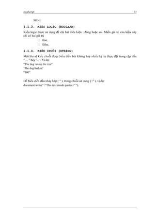 JavaScript 13
.98E-3
1.1.3. KIỂU LOGIC (BOOLEAN)
Kiểu logic được sử dụng để chỉ hai điều kiện : đúng hoặc sai. Miền giá trị của kiểu này
chỉ có hai giá trị
 true.
 false.
1.1.4. KIỂU CHUỖI (STRING)
Một literal kiểu chuỗi được biểu diễn bởi không hay nhiều ký tự được đặt trong cặp dấu
" ... " hay '... '. Ví dụ:
“The dog ran up the tree”
‘The dog barked’
“100”
Để biểu diễn dấu nháy kép ( " ), trong chuỗi sử dụng ( " ), ví dụ:
document.write(“ ”This text inside quotes.” ”);
 