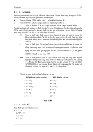 JavaScript 16
2.1.6. BITWISE
Với các toán tử thao tác trên bit, đầu tiên giá trị được chuyển dưới dạng số nguyên 32 bit,
sau đó lần lượt thực hiện các phép toán trên từng bit.
& Toán tử bitwise AND, trả lại giá trị 1 nếu cả hai bit cùng là 1.
| Toán tử bitwise OR, trả lại giá trị 1 nếu một trong hai bit là 1.
^ Toán tử bitwise XOR, trả lại giá trị 1 nếu hai bit có giá trị khác nhau
Ngoài ra còn có một số toán tử dịch chuyển bitwise. Giá trị được chuyển thành số nguyên
32 bit trước khi dịch chuyển. Sau khi dịch chuyển, giá trị lại được chuyển thành kiểu của
toán hạng bên trái. Sau đây là các toán tử dịch chuyển:
<< Toán tử dịch trái. Dịch chuyển toán hạng trái sang trái một số lượng bit
bằng toán hạng phải. Các bit bị chuyển sang trái bị mất và 0 thay vào phía
bên phải. Ví dụ: 4<<2 trở thành 16 (số nhị phân 100 trở thành số nhị phân
10000)
>> Toán tử dịch phải. Dịch chuyển toán hạng trái sang phải một số lượng bit
bằng toán hạng phải. Các bit bị chuyển sang phải bị mất và dấu của toán
hạng bên trái được giữ nguyên. Ví dụ: 16>>2 trở thành 4 (số nhị phân
10000 trở thành số nhị phân 100)
>>> Toán tử dịch phải có chèn 0. Dịch chuyển toán hạng trái sang phải một số
lượng bit bằng toán hạng phải. Bit dấu được dịch chuyển từ trái (giống
>>). Những bit được dịch sang phải bị xoá đi. Ví dụ: -8>>>2 trở thành
1073741822 (bởi các bit dấu đã trở thành một phần của số). Tất nhiên với
số dương kết quả của toán tử >> và >>> là giống nhau.
Có một số toán tử dịch chuyển bitwise rút gọn:
Kiểu bitwise thông thường Kiểu bitwise rút gọn
x = x << y x << = y
x = x >> y x - >> y
x = x >>> y x >>> = y
x = x & y x & = y
x = x ^ y x ^ = y
x = x | y x | = y
BÀI TẬP
2.1.7. CÂU HỎI
Hãy đánh giá các biểu thức sau:
1. a. 7 + 5
b. "7" + "5"
c. 7 == 7
d. 7 >= 5
 