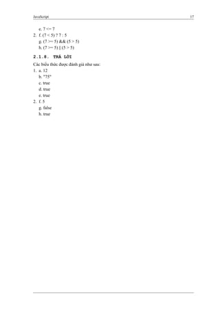 JavaScript 17
e. 7 <= 7
2. f. (7 < 5) ? 7 : 5
g. (7 >= 5) && (5 > 5)
h. (7 >= 5) || (5 > 5)
2.1.8. TRẢ LỜI
Các biểu thức được đánh giá như sau:
1. a. 12
b. "75"
c. true
d. true
e. true
2. f. 5
g. false
h. true
 