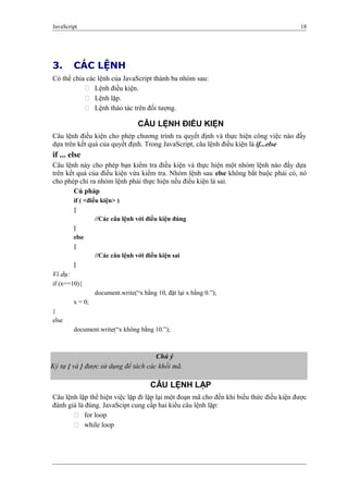 JavaScript 18
3. CÁC LỆNH
Có thể chia các lệnh của JavaScript thành ba nhóm sau:
 Lệnh điều kiện.
 Lệnh lặp.
 Lệnh tháo tác trên đối tượng.
CÂU LỆNH ĐIỀU KIỆN
Câu lệnh điều kiện cho phép chương trình ra quyết định và thực hiện công việc nào đấy
dựa trên kết quả của quyết định. Trong JavaScript, câu lệnh điều kiện là if...else
if ... else
Câu lệnh này cho phép bạn kiểm tra điều kiện và thực hiện một nhóm lệnh nào đấy dựa
trên kết quả của điều kiện vừa kiểm tra. Nhóm lệnh sau else không bắt buộc phải có, nó
cho phép chỉ ra nhóm lệnh phải thực hiện nếu điều kiện là sai.
Cú pháp
if ( <điều kiện> )
{
//Các câu lệnh với điều kiện đúng
}
else
{
//Các câu lệnh với điều kiện sai
}
Ví dụ:
if (x==10){
document.write(“x bằng 10, đặt lại x bằng 0.”);
x = 0;
}
else
document.write(“x không bằng 10.”);
CÂU LỆNH LẶP
Câu lệnh lặp thể hiện việc lặp đi lặp lại một đoạn mã cho đến khi biểu thức điều kiện được
đánh giá là đúng. JavaScipt cung cấp hai kiểu câu lệnh lặp:
 for loop
 while loop
Chú ý
Ký tự { và } được sử dụng để tách các khối mã.
 